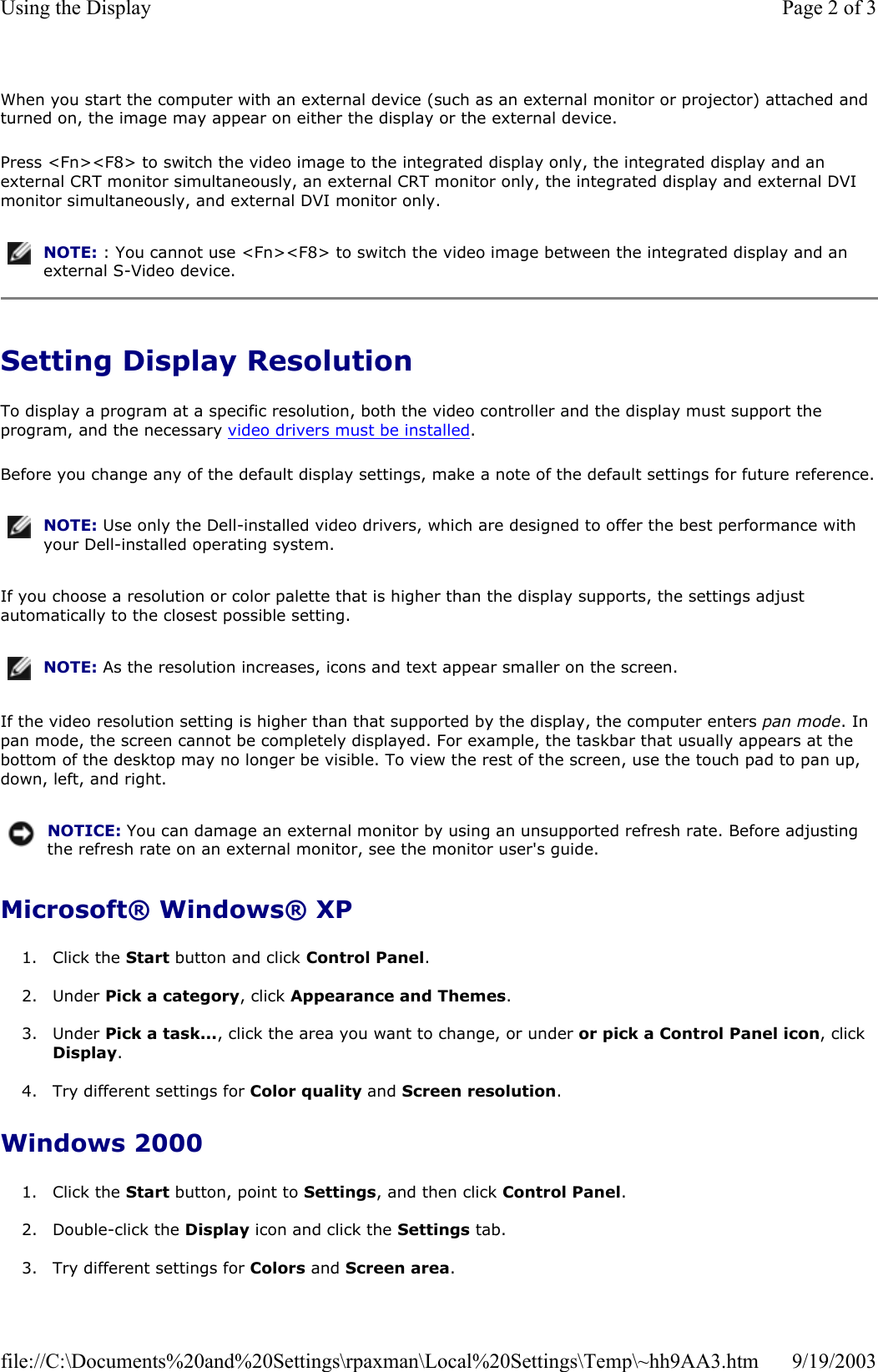 When you start the computer with an external device (such as an external monitor or projector) attached and turned on, the image may appear on either the display or the external device. Press &lt;Fn&gt;&lt;F8&gt; to switch the video image to the integrated display only, the integrated display and an external CRT monitor simultaneously, an external CRT monitor only, the integrated display and external DVI monitor simultaneously, and external DVI monitor only. Setting Display Resolution To display a program at a specific resolution, both the video controller and the display must support the program, and the necessary video drivers must be installed. Before you change any of the default display settings, make a note of the default settings for future reference.If you choose a resolution or color palette that is higher than the display supports, the settings adjust automatically to the closest possible setting. If the video resolution setting is higher than that supported by the display, the computer enters pan mode. In pan mode, the screen cannot be completely displayed. For example, the taskbar that usually appears at the bottom of the desktop may no longer be visible. To view the rest of the screen, use the touch pad to pan up, down, left, and right. Microsoft® Windows® XP 1. Click the Start button and click Control Panel.  2. Under Pick a category, click Appearance and Themes.  3. Under Pick a task..., click the area you want to change, or under or pick a Control Panel icon, click Display.  4. Try different settings for Color quality and Screen resolution.   Windows 2000 1. Click the Start button, point to Settings, and then click Control Panel.  2. Double-click the Display icon and click the Settings tab.   3. Try different settings for Colors and Screen area. NOTE: : You cannot use &lt;Fn&gt;&lt;F8&gt; to switch the video image between the integrated display and an external S-Video device.NOTE: Use only the Dell-installed video drivers, which are designed to offer the best performance with your Dell-installed operating system.NOTE: As the resolution increases, icons and text appear smaller on the screen.NOTICE: You can damage an external monitor by using an unsupported refresh rate. Before adjusting the refresh rate on an external monitor, see the monitor user&apos;s guide.Page 2 of 3Using the Display9/19/2003file://C:\Documents%20and%20Settings\rpaxman\Local%20Settings\Temp\~hh9AA3.htm