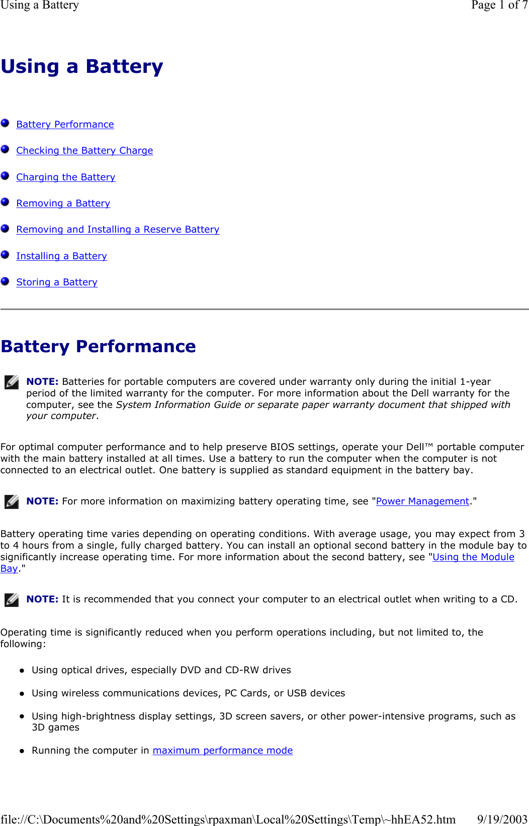 Using a Battery      Battery Performance   Checking the Battery Charge   Charging the Battery   Removing a Battery   Removing and Installing a Reserve Battery   Installing a Battery   Storing a Battery Battery Performance For optimal computer performance and to help preserve BIOS settings, operate your Dell™ portable computer with the main battery installed at all times. Use a battery to run the computer when the computer is not connected to an electrical outlet. One battery is supplied as standard equipment in the battery bay. Battery operating time varies depending on operating conditions. With average usage, you may expect from 3 to 4 hours from a single, fully charged battery. You can install an optional second battery in the module bay tosignificantly increase operating time. For more information about the second battery, see &quot;Using the Module Bay.&quot; Operating time is significantly reduced when you perform operations including, but not limited to, the following: zUsing optical drives, especially DVD and CD-RW drives  zUsing wireless communications devices, PC Cards, or USB devices  zUsing high-brightness display settings, 3D screen savers, or other power-intensive programs, such as 3D games  zRunning the computer in maximum performance mode  NOTE: Batteries for portable computers are covered under warranty only during the initial 1-year period of the limited warranty for the computer. For more information about the Dell warranty for the computer, see the System Information Guide or separate paper warranty document that shipped with your computer.NOTE: For more information on maximizing battery operating time, see &quot;Power Management.&quot;NOTE: It is recommended that you connect your computer to an electrical outlet when writing to a CD.Page 1 of 7Using a Battery9/19/2003file://C:\Documents%20and%20Settings\rpaxman\Local%20Settings\Temp\~hhEA52.htm