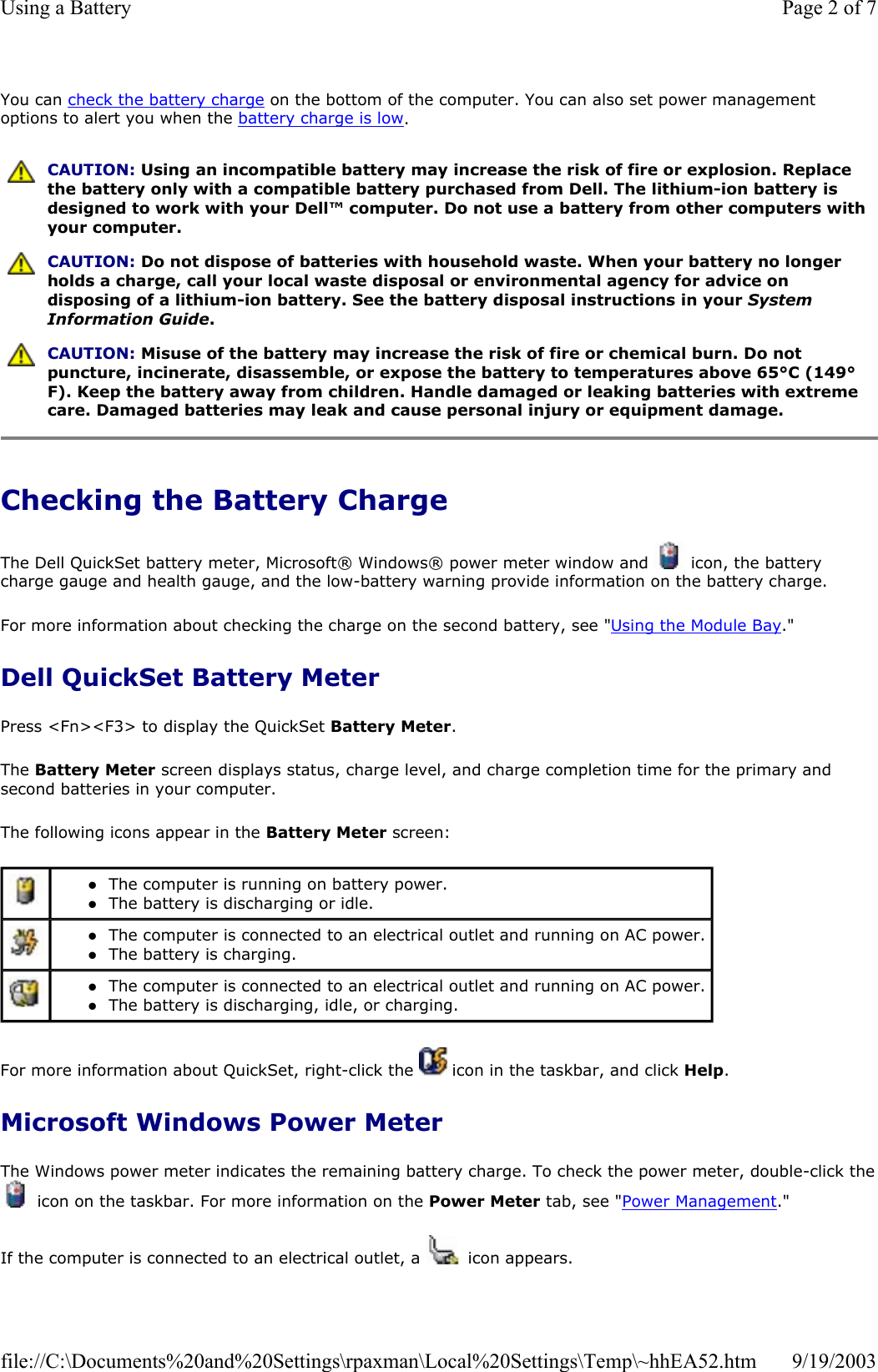 You can check the battery charge on the bottom of the computer. You can also set power management options to alert you when the battery charge is low. Checking the Battery Charge The Dell QuickSet battery meter, Microsoft® Windows® power meter window and   icon, the battery charge gauge and health gauge, and the low-battery warning provide information on the battery charge.  For more information about checking the charge on the second battery, see &quot;Using the Module Bay.&quot; Dell QuickSet Battery Meter Press &lt;Fn&gt;&lt;F3&gt; to display the QuickSet Battery Meter. The Battery Meter screen displays status, charge level, and charge completion time for the primary and second batteries in your computer. The following icons appear in the Battery Meter screen: For more information about QuickSet, right-click the   icon in the taskbar, and click Help. Microsoft Windows Power Meter The Windows power meter indicates the remaining battery charge. To check the power meter, double-click the icon on the taskbar. For more information on the Power Meter tab, see &quot;Power Management.&quot; If the computer is connected to an electrical outlet, a   icon appears.  CAUTION: Using an incompatible battery may increase the risk of fire or explosion. Replace the battery only with a compatible battery purchased from Dell. The lithium-ion battery is designed to work with your Dell™ computer. Do not use a battery from other computers with your computer.  CAUTION: Do not dispose of batteries with household waste. When your battery no longer holds a charge, call your local waste disposal or environmental agency for advice on disposing of a lithium-ion battery. See the battery disposal instructions in your System Information Guide.  CAUTION: Misuse of the battery may increase the risk of fire or chemical burn. Do not puncture, incinerate, disassemble, or expose the battery to temperatures above 65°C (149°F). Keep the battery away from children. Handle damaged or leaking batteries with extreme care. Damaged batteries may leak and cause personal injury or equipment damage.  zThe computer is running on battery power.  zThe battery is discharging or idle.   zThe computer is connected to an electrical outlet and running on AC power. zThe battery is charging.   zThe computer is connected to an electrical outlet and running on AC power. zThe battery is discharging, idle, or charging.  Page 2 of 7Using a Battery9/19/2003file://C:\Documents%20and%20Settings\rpaxman\Local%20Settings\Temp\~hhEA52.htm