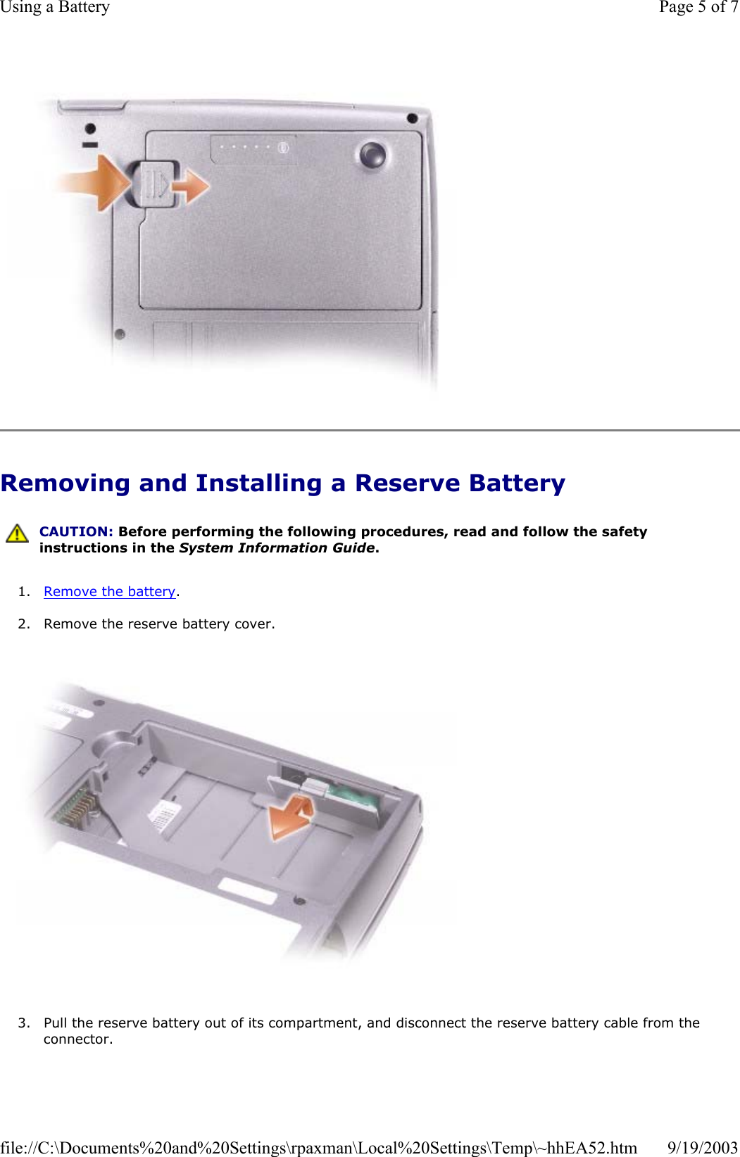   Removing and Installing a Reserve Battery 1. Remove the battery.  2. Remove the reserve battery cover.    3. Pull the reserve battery out of its compartment, and disconnect the reserve battery cable from the connector.   CAUTION: Before performing the following procedures, read and follow the safety instructions in the System Information Guide. Page 5 of 7Using a Battery9/19/2003file://C:\Documents%20and%20Settings\rpaxman\Local%20Settings\Temp\~hhEA52.htm