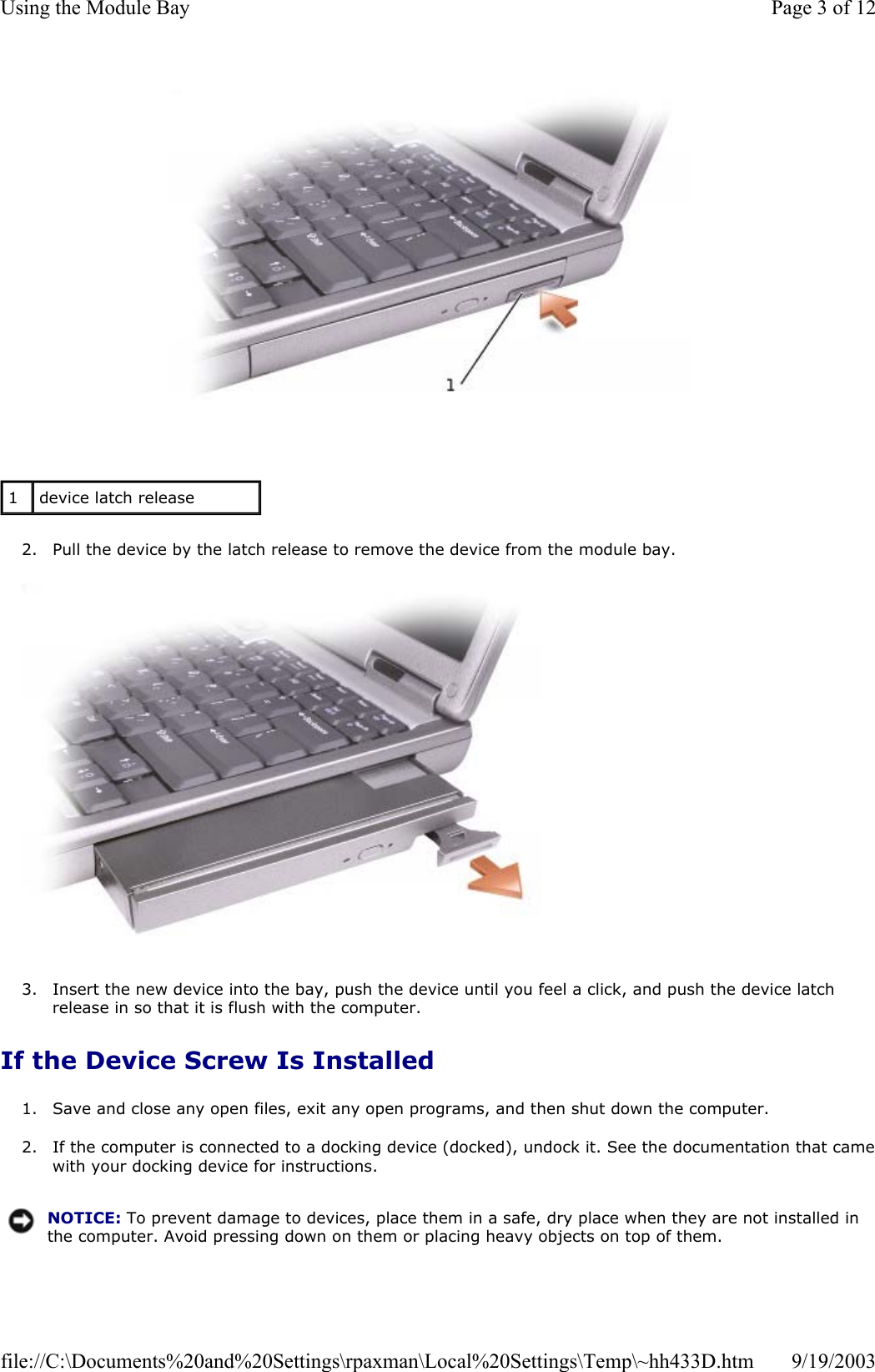   2. Pull the device by the latch release to remove the device from the module bay.    3. Insert the new device into the bay, push the device until you feel a click, and push the device latch release in so that it is flush with the computer.  If the Device Screw Is Installed 1. Save and close any open files, exit any open programs, and then shut down the computer.  2. If the computer is connected to a docking device (docked), undock it. See the documentation that camewith your docking device for instructions.  1  device latch release NOTICE: To prevent damage to devices, place them in a safe, dry place when they are not installed in the computer. Avoid pressing down on them or placing heavy objects on top of them.Page 3 of 12Using the Module Bay9/19/2003file://C:\Documents%20and%20Settings\rpaxman\Local%20Settings\Temp\~hh433D.htm