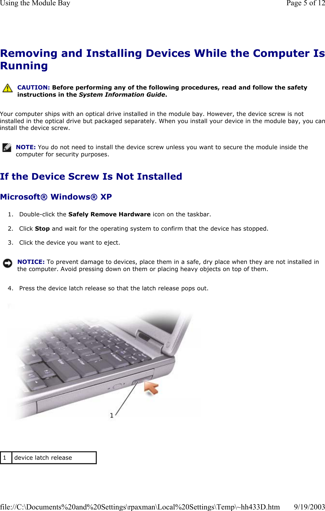 Removing and Installing Devices While the Computer IsRunning Your computer ships with an optical drive installed in the module bay. However, the device screw is not installed in the optical drive but packaged separately. When you install your device in the module bay, you caninstall the device screw. If the Device Screw Is Not Installed Microsoft® Windows® XP 1. Double-click the Safely Remove Hardware icon on the taskbar.  2. Click Stop and wait for the operating system to confirm that the device has stopped.  3. Click the device you want to eject.  4. Press the device latch release so that the latch release pops out.     CAUTION: Before performing any of the following procedures, read and follow the safety instructions in the System Information Guide. NOTE: You do not need to install the device screw unless you want to secure the module inside the computer for security purposes.NOTICE: To prevent damage to devices, place them in a safe, dry place when they are not installed in the computer. Avoid pressing down on them or placing heavy objects on top of them.1  device latch release Page 5 of 12Using the Module Bay9/19/2003file://C:\Documents%20and%20Settings\rpaxman\Local%20Settings\Temp\~hh433D.htm