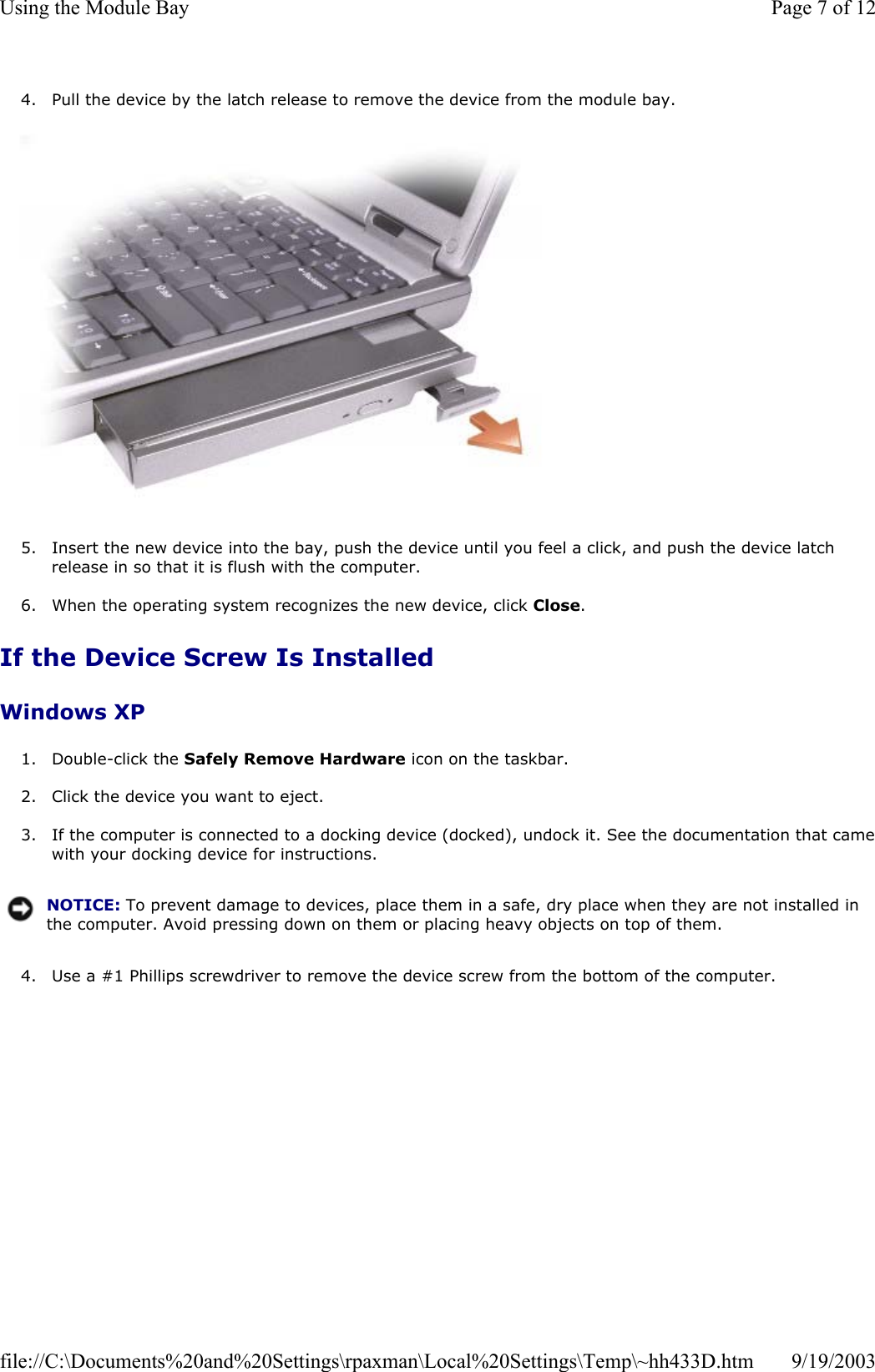 4. Pull the device by the latch release to remove the device from the module bay.    5. Insert the new device into the bay, push the device until you feel a click, and push the device latch release in so that it is flush with the computer.  6. When the operating system recognizes the new device, click Close.  If the Device Screw Is Installed Windows XP 1. Double-click the Safely Remove Hardware icon on the taskbar.  2. Click the device you want to eject.  3. If the computer is connected to a docking device (docked), undock it. See the documentation that camewith your docking device for instructions.  4. Use a #1 Phillips screwdriver to remove the device screw from the bottom of the computer.  NOTICE: To prevent damage to devices, place them in a safe, dry place when they are not installed in the computer. Avoid pressing down on them or placing heavy objects on top of them.Page 7 of 12Using the Module Bay9/19/2003file://C:\Documents%20and%20Settings\rpaxman\Local%20Settings\Temp\~hh433D.htm