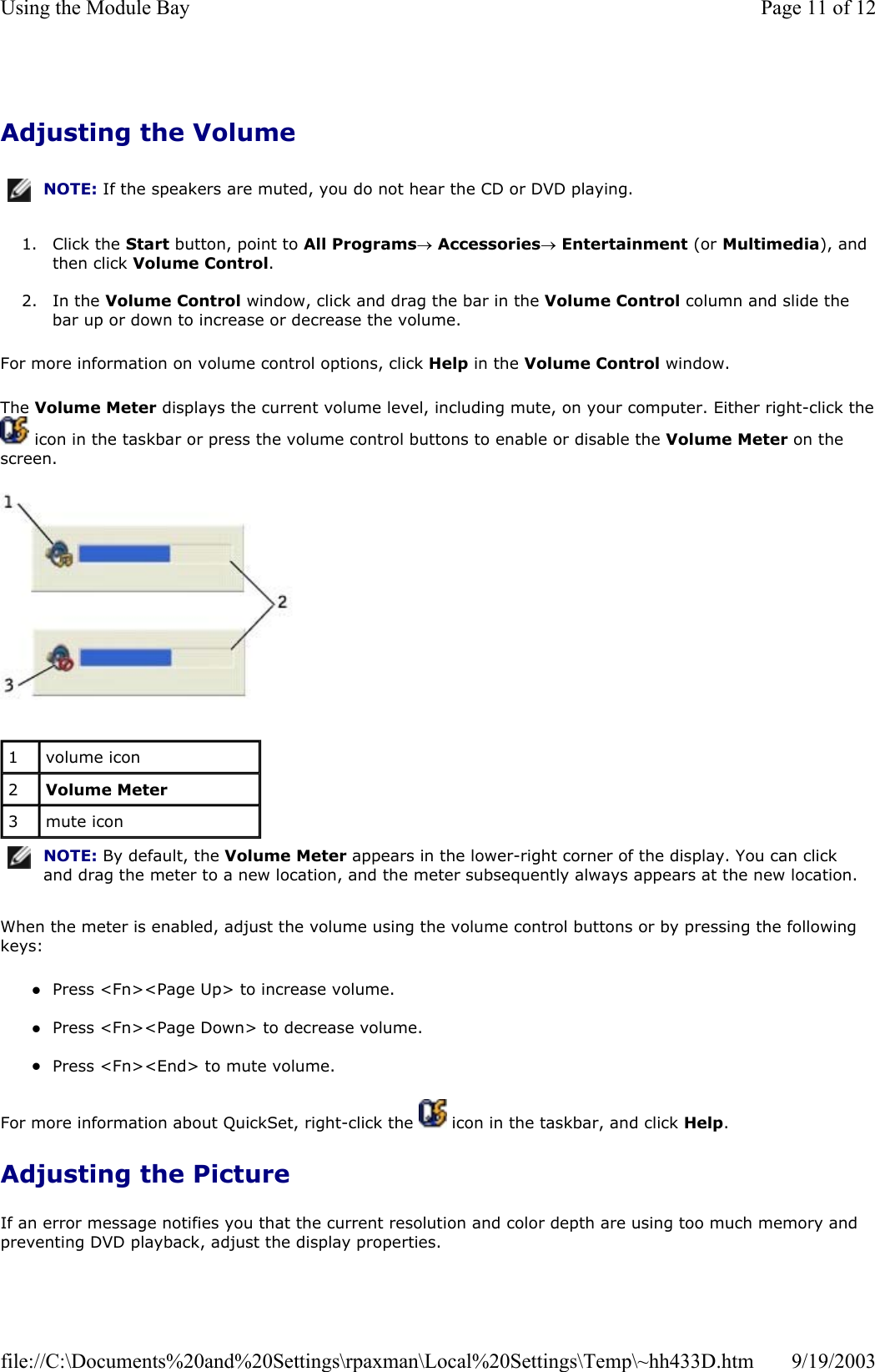 Adjusting the Volume 1. Click the Start button, point to All Programs→ Accessories→ Entertainment (or Multimedia), and then click Volume Control.  2. In the Volume Control window, click and drag the bar in the Volume Control column and slide the bar up or down to increase or decrease the volume.  For more information on volume control options, click Help in the Volume Control window. The Volume Meter displays the current volume level, including mute, on your computer. Either right-click the icon in the taskbar or press the volume control buttons to enable or disable the Volume Meter on the screen.   When the meter is enabled, adjust the volume using the volume control buttons or by pressing the following keys: zPress &lt;Fn&gt;&lt;Page Up&gt; to increase volume.  zPress &lt;Fn&gt;&lt;Page Down&gt; to decrease volume.  zPress &lt;Fn&gt;&lt;End&gt; to mute volume.  For more information about QuickSet, right-click the   icon in the taskbar, and click Help. Adjusting the Picture If an error message notifies you that the current resolution and color depth are using too much memory and preventing DVD playback, adjust the display properties. NOTE: If the speakers are muted, you do not hear the CD or DVD playing.1  volume icon 2  Volume Meter 3  mute icon NOTE: By default, the Volume Meter appears in the lower-right corner of the display. You can click and drag the meter to a new location, and the meter subsequently always appears at the new location.Page 11 of 12Using the Module Bay9/19/2003file://C:\Documents%20and%20Settings\rpaxman\Local%20Settings\Temp\~hh433D.htm
