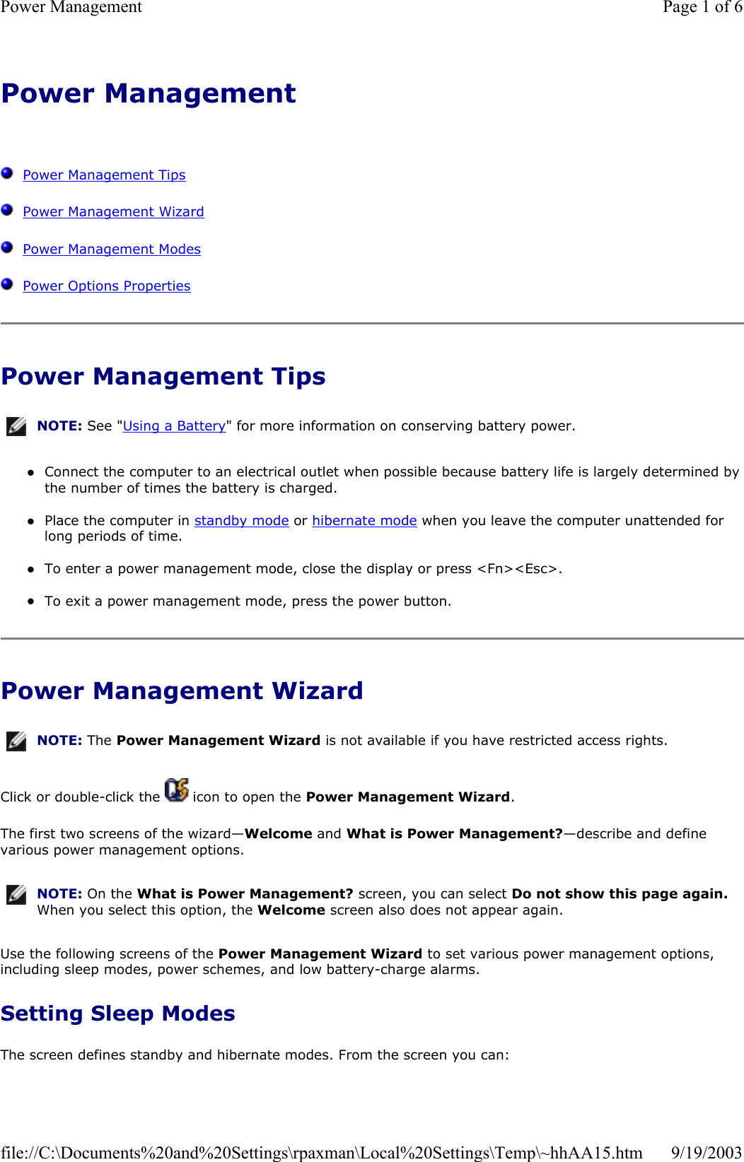 Power Management      Power Management Tips   Power Management Wizard   Power Management Modes   Power Options Properties Power Management Tips zConnect the computer to an electrical outlet when possible because battery life is largely determined by the number of times the battery is charged.  zPlace the computer in standby mode or hibernate mode when you leave the computer unattended for long periods of time.  zTo enter a power management mode, close the display or press &lt;Fn&gt;&lt;Esc&gt;.  zTo exit a power management mode, press the power button.  Power Management Wizard Click or double-click the   icon to open the Power Management Wizard. The first two screens of the wizard—Welcome and What is Power Management?—describe and define various power management options. Use the following screens of the Power Management Wizard to set various power management options, including sleep modes, power schemes, and low battery-charge alarms. Setting Sleep Modes The screen defines standby and hibernate modes. From the screen you can: NOTE: See &quot;Using a Battery&quot; for more information on conserving battery power.NOTE: The Power Management Wizard is not available if you have restricted access rights.NOTE: On the What is Power Management? screen, you can select Do not show this page again. When you select this option, the Welcome screen also does not appear again.Page 1 of 6Power Management9/19/2003file://C:\Documents%20and%20Settings\rpaxman\Local%20Settings\Temp\~hhAA15.htm