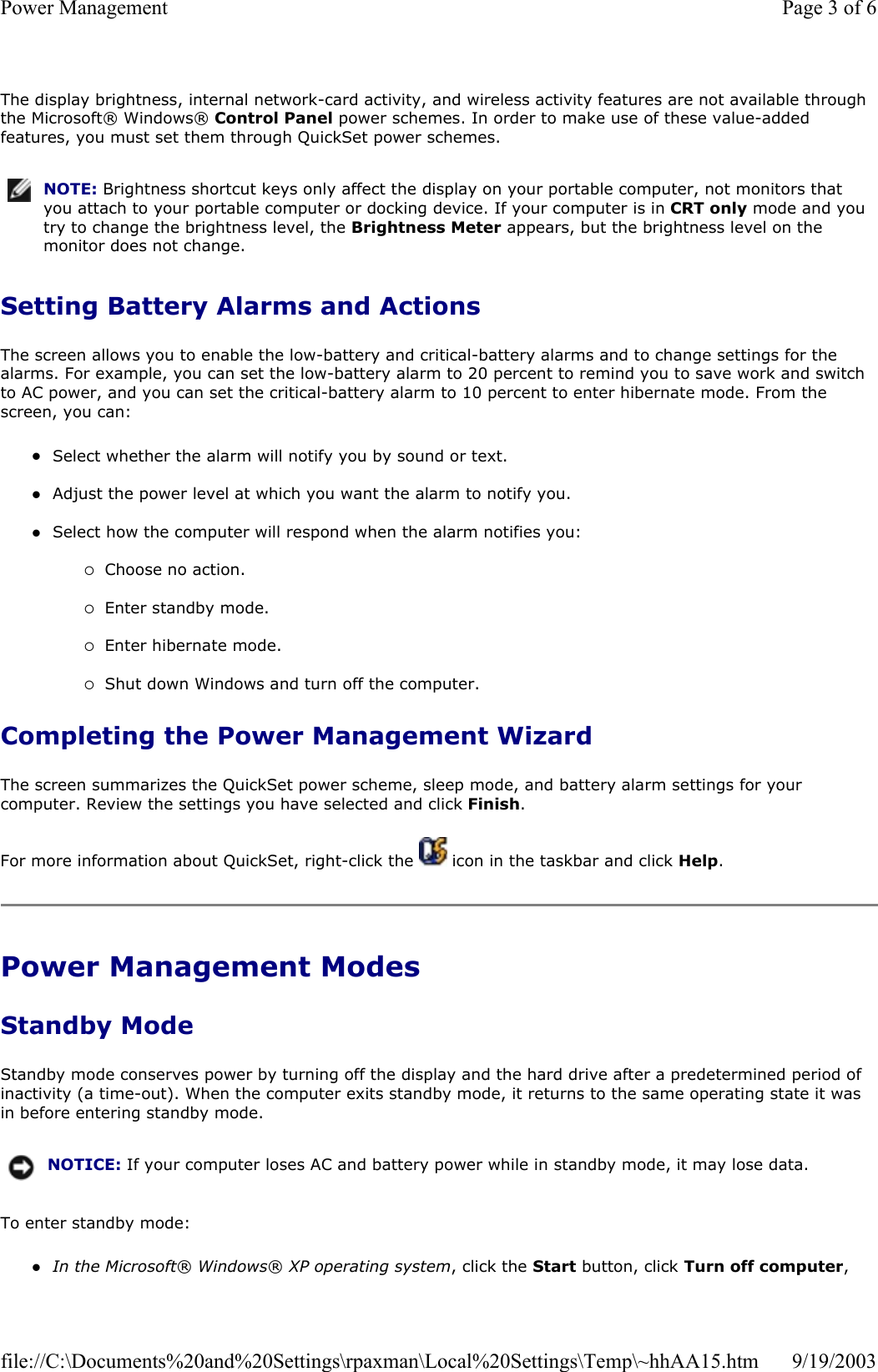 The display brightness, internal network-card activity, and wireless activity features are not available through the Microsoft® Windows® Control Panel power schemes. In order to make use of these value-added features, you must set them through QuickSet power schemes. Setting Battery Alarms and Actions The screen allows you to enable the low-battery and critical-battery alarms and to change settings for the alarms. For example, you can set the low-battery alarm to 20 percent to remind you to save work and switch to AC power, and you can set the critical-battery alarm to 10 percent to enter hibernate mode. From the screen, you can: zSelect whether the alarm will notify you by sound or text.  zAdjust the power level at which you want the alarm to notify you.  zSelect how the computer will respond when the alarm notifies you:  {Choose no action.  {Enter standby mode.  {Enter hibernate mode.  {Shut down Windows and turn off the computer.  Completing the Power Management Wizard The screen summarizes the QuickSet power scheme, sleep mode, and battery alarm settings for your computer. Review the settings you have selected and click Finish. For more information about QuickSet, right-click the   icon in the taskbar and click Help. Power Management Modes Standby Mode Standby mode conserves power by turning off the display and the hard drive after a predetermined period of inactivity (a time-out). When the computer exits standby mode, it returns to the same operating state it was in before entering standby mode. To enter standby mode: zIn the Microsoft® Windows® XP operating system, click the Start button, click Turn off computer, NOTE: Brightness shortcut keys only affect the display on your portable computer, not monitors that you attach to your portable computer or docking device. If your computer is in CRT only mode and you try to change the brightness level, the Brightness Meter appears, but the brightness level on the monitor does not change.NOTICE: If your computer loses AC and battery power while in standby mode, it may lose data.Page 3 of 6Power Management9/19/2003file://C:\Documents%20and%20Settings\rpaxman\Local%20Settings\Temp\~hhAA15.htm