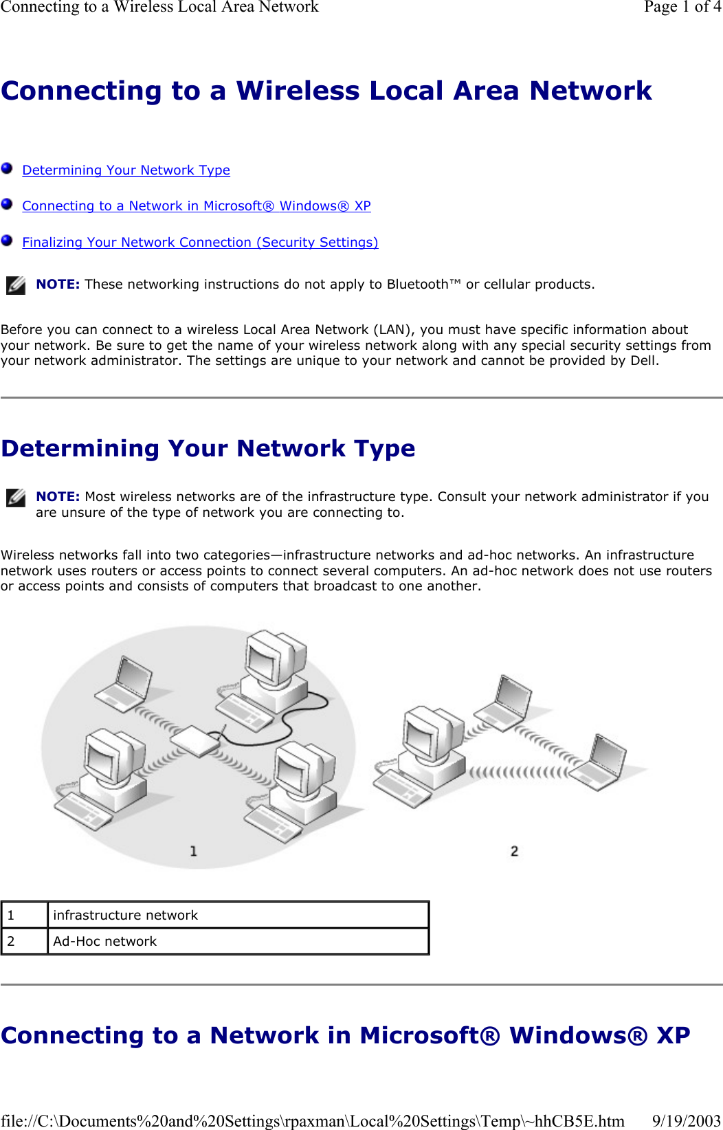 Connecting to a Wireless Local Area Network      Determining Your Network Type   Connecting to a Network in Microsoft® Windows® XP   Finalizing Your Network Connection (Security Settings) Before you can connect to a wireless Local Area Network (LAN), you must have specific information about your network. Be sure to get the name of your wireless network along with any special security settings from your network administrator. The settings are unique to your network and cannot be provided by Dell.  Determining Your Network Type Wireless networks fall into two categories—infrastructure networks and ad-hoc networks. An infrastructure network uses routers or access points to connect several computers. An ad-hoc network does not use routers or access points and consists of computers that broadcast to one another.   Connecting to a Network in Microsoft® Windows® XP NOTE: These networking instructions do not apply to Bluetooth™ or cellular products.NOTE: Most wireless networks are of the infrastructure type. Consult your network administrator if you are unsure of the type of network you are connecting to.1  infrastructure network 2  Ad-Hoc network Page 1 of 4Connecting to a Wireless Local Area Network9/19/2003file://C:\Documents%20and%20Settings\rpaxman\Local%20Settings\Temp\~hhCB5E.htm