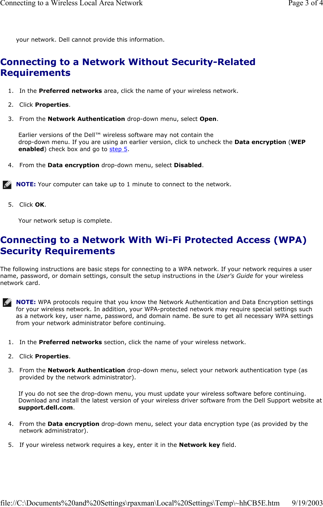 Connecting to a Network Without Security-Related Requirements 1. In the Preferred networks area, click the name of your wireless network.   2. Click Properties.   3. From the Network Authentication drop-down menu, select Open.  Earlier versions of the Dell™ wireless software may not contain the  drop-down menu. If you are using an earlier version, click to uncheck the Data encryption (WEP enabled) check box and go to step 5. 4. From the Data encryption drop-down menu, select Disabled.   5. Click OK.  Your network setup is complete. Connecting to a Network With Wi-Fi Protected Access (WPA) Security Requirements The following instructions are basic steps for connecting to a WPA network. If your network requires a user name, password, or domain settings, consult the setup instructions in the User&apos;s Guide for your wireless network card.  1. In the Preferred networks section, click the name of your wireless network.   2. Click Properties.   3. From the Network Authentication drop-down menu, select your network authentication type (as provided by the network administrator).  If you do not see the drop-down menu, you must update your wireless software before continuing. Download and install the latest version of your wireless driver software from the Dell Support website at support.dell.com. 4. From the Data encryption drop-down menu, select your data encryption type (as provided by the network administrator).   5. If your wireless network requires a key, enter it in the Network key field.   your network. Dell cannot provide this information.NOTE: Your computer can take up to 1 minute to connect to the network.NOTE: WPA protocols require that you know the Network Authentication and Data Encryption settings for your wireless network. In addition, your WPA-protected network may require special settings such as a network key, user name, password, and domain name. Be sure to get all necessary WPA settings from your network administrator before continuing.Page 3 of 4Connecting to a Wireless Local Area Network9/19/2003file://C:\Documents%20and%20Settings\rpaxman\Local%20Settings\Temp\~hhCB5E.htm