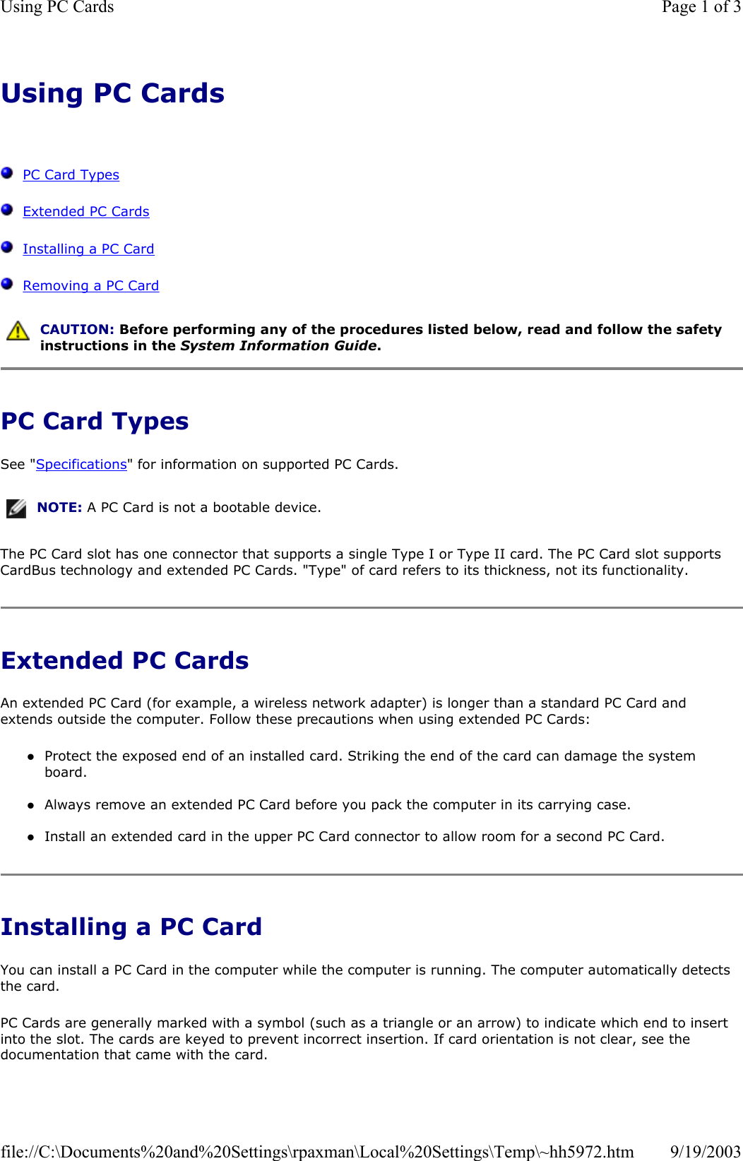 Using PC Cards      PC Card Types   Extended PC Cards   Installing a PC Card   Removing a PC Card  PC Card Types See &quot;Specifications&quot; for information on supported PC Cards. The PC Card slot has one connector that supports a single Type I or Type II card. The PC Card slot supports CardBus technology and extended PC Cards. &quot;Type&quot; of card refers to its thickness, not its functionality. Extended PC Cards An extended PC Card (for example, a wireless network adapter) is longer than a standard PC Card and extends outside the computer. Follow these precautions when using extended PC Cards: zProtect the exposed end of an installed card. Striking the end of the card can damage the system board.  zAlways remove an extended PC Card before you pack the computer in its carrying case.  zInstall an extended card in the upper PC Card connector to allow room for a second PC Card.  Installing a PC Card You can install a PC Card in the computer while the computer is running. The computer automatically detects the card. PC Cards are generally marked with a symbol (such as a triangle or an arrow) to indicate which end to insert into the slot. The cards are keyed to prevent incorrect insertion. If card orientation is not clear, see the documentation that came with the card.   CAUTION: Before performing any of the procedures listed below, read and follow the safety instructions in the System Information Guide. NOTE: A PC Card is not a bootable device.Page 1 of 3Using PC Cards9/19/2003file://C:\Documents%20and%20Settings\rpaxman\Local%20Settings\Temp\~hh5972.htm