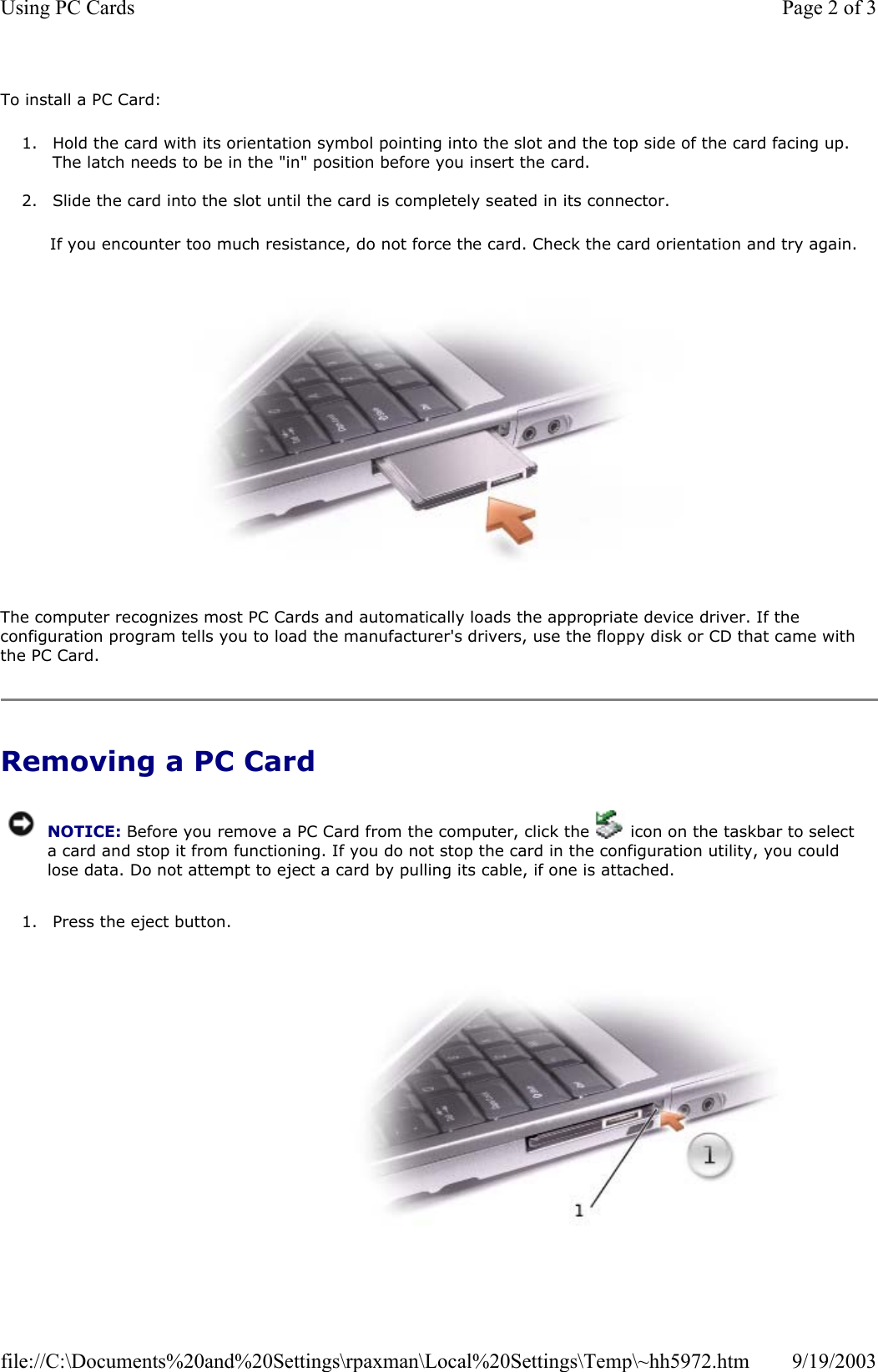 To install a PC Card: 1. Hold the card with its orientation symbol pointing into the slot and the top side of the card facing up. The latch needs to be in the &quot;in&quot; position before you insert the card.  2. Slide the card into the slot until the card is completely seated in its connector.   If you encounter too much resistance, do not force the card. Check the card orientation and try again.    The computer recognizes most PC Cards and automatically loads the appropriate device driver. If the configuration program tells you to load the manufacturer&apos;s drivers, use the floppy disk or CD that came with the PC Card. Removing a PC Card  1. Press the eject button.  NOTICE: Before you remove a PC Card from the computer, click the   icon on the taskbar to select a card and stop it from functioning. If you do not stop the card in the configuration utility, you could lose data. Do not attempt to eject a card by pulling its cable, if one is attached.Page 2 of 3Using PC Cards9/19/2003file://C:\Documents%20and%20Settings\rpaxman\Local%20Settings\Temp\~hh5972.htm