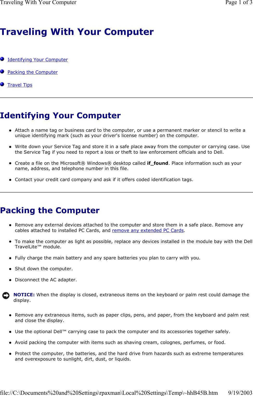 Traveling With Your Computer      Identifying Your Computer   Packing the Computer   Travel Tips Identifying Your Computer zAttach a name tag or business card to the computer, or use a permanent marker or stencil to write a unique identifying mark (such as your driver&apos;s license number) on the computer.  zWrite down your Service Tag and store it in a safe place away from the computer or carrying case. Use the Service Tag if you need to report a loss or theft to law enforcement officials and to Dell.  zCreate a file on the Microsoft® Windows® desktop called if_found. Place information such as your name, address, and telephone number in this file.  zContact your credit card company and ask if it offers coded identification tags.  Packing the Computer zRemove any external devices attached to the computer and store them in a safe place. Remove any cables attached to installed PC Cards, and remove any extended PC Cards.  zTo make the computer as light as possible, replace any devices installed in the module bay with the DellTravelLite™ module.  zFully charge the main battery and any spare batteries you plan to carry with you.  zShut down the computer.  zDisconnect the AC adapter.  zRemove any extraneous items, such as paper clips, pens, and paper, from the keyboard and palm rest and close the display.  zUse the optional Dell™ carrying case to pack the computer and its accessories together safely.  zAvoid packing the computer with items such as shaving cream, colognes, perfumes, or food.  zProtect the computer, the batteries, and the hard drive from hazards such as extreme temperatures and overexposure to sunlight, dirt, dust, or liquids.  NOTICE: When the display is closed, extraneous items on the keyboard or palm rest could damage the display.Page 1 of 3Traveling With Your Computer9/19/2003file://C:\Documents%20and%20Settings\rpaxman\Local%20Settings\Temp\~hhB45B.htm