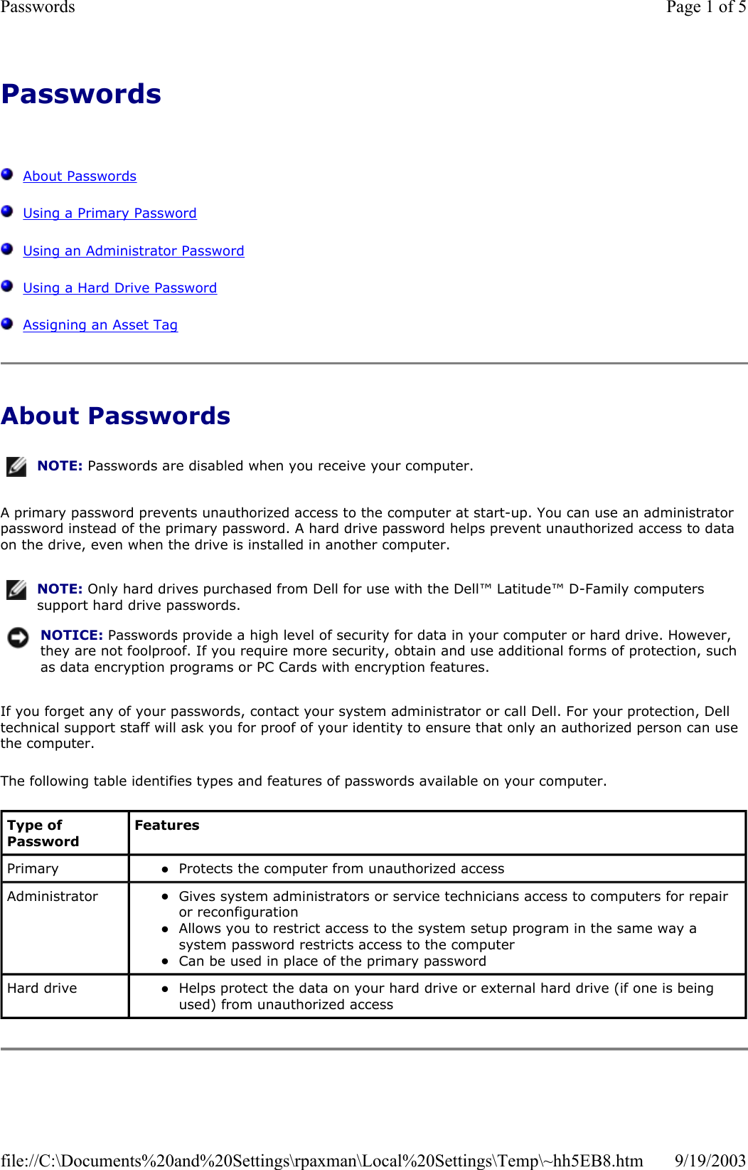 Passwords      About Passwords   Using a Primary Password   Using an Administrator Password   Using a Hard Drive Password   Assigning an Asset Tag About Passwords A primary password prevents unauthorized access to the computer at start-up. You can use an administrator password instead of the primary password. A hard drive password helps prevent unauthorized access to data on the drive, even when the drive is installed in another computer. If you forget any of your passwords, contact your system administrator or call Dell. For your protection, Dell technical support staff will ask you for proof of your identity to ensure that only an authorized person can use the computer. The following table identifies types and features of passwords available on your computer. NOTE: Passwords are disabled when you receive your computer.NOTE: Only hard drives purchased from Dell for use with the Dell™ Latitude™ D-Family computers support hard drive passwords.NOTICE: Passwords provide a high level of security for data in your computer or hard drive. However, they are not foolproof. If you require more security, obtain and use additional forms of protection, such as data encryption programs or PC Cards with encryption features. Type of Password Features Primary  zProtects the computer from unauthorized access  Administrator  zGives system administrators or service technicians access to computers for repair or reconfiguration  zAllows you to restrict access to the system setup program in the same way a system password restricts access to the computer  zCan be used in place of the primary password  Hard drive  zHelps protect the data on your hard drive or external hard drive (if one is being used) from unauthorized access  Page 1 of 5Passwords9/19/2003file://C:\Documents%20and%20Settings\rpaxman\Local%20Settings\Temp\~hh5EB8.htm
