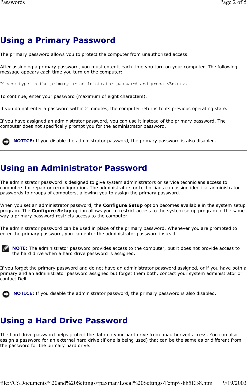 Using a Primary Password The primary password allows you to protect the computer from unauthorized access. After assigning a primary password, you must enter it each time you turn on your computer. The following message appears each time you turn on the computer: Please type in the primary or administrator password and press &lt;Enter&gt;.  To continue, enter your password (maximum of eight characters). If you do not enter a password within 2 minutes, the computer returns to its previous operating state. If you have assigned an administrator password, you can use it instead of the primary password. The computer does not specifically prompt you for the administrator password. Using an Administrator Password The administrator password is designed to give system administrators or service technicians access to computers for repair or reconfiguration. The administrators or technicians can assign identical administrator passwords to groups of computers, allowing you to assign the primary password. When you set an administrator password, the Configure Setup option becomes available in the system setup program. The Configure Setup option allows you to restrict access to the system setup program in the same way a primary password restricts access to the computer. The administrator password can be used in place of the primary password. Whenever you are prompted to enter the primary password, you can enter the administrator password instead. If you forget the primary password and do not have an administrator password assigned, or if you have both aprimary and an administrator password assigned but forget them both, contact your system administrator or contact Dell. Using a Hard Drive Password The hard drive password helps protect the data on your hard drive from unauthorized access. You can also assign a password for an external hard drive (if one is being used) that can be the same as or different from the password for the primary hard drive. NOTICE: If you disable the administrator password, the primary password is also disabled. NOTE: The administrator password provides access to the computer, but it does not provide access to the hard drive when a hard drive password is assigned. NOTICE: If you disable the administrator password, the primary password is also disabled. Page 2 of 5Passwords9/19/2003file://C:\Documents%20and%20Settings\rpaxman\Local%20Settings\Temp\~hh5EB8.htm