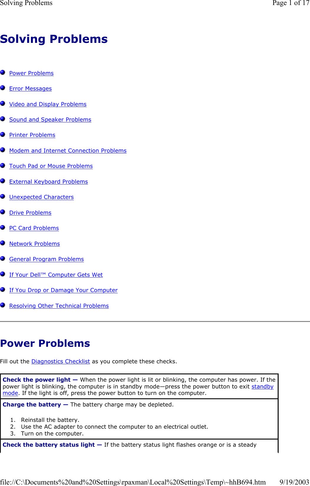 Solving Problems      Power Problems   Error Messages   Video and Display Problems   Sound and Speaker Problems   Printer Problems   Modem and Internet Connection Problems   Touch Pad or Mouse Problems   External Keyboard Problems   Unexpected Characters   Drive Problems   PC Card Problems   Network Problems   General Program Problems   If Your Dell™ Computer Gets Wet   If You Drop or Damage Your Computer   Resolving Other Technical Problems Power Problems Fill out the Diagnostics Checklist as you complete these checks. Check the power light — When the power light is lit or blinking, the computer has power. If the power light is blinking, the computer is in standby mode—press the power button to exit standby mode. If the light is off, press the power button to turn on the computer. Charge the battery — The battery charge may be depleted. 1. Reinstall the battery.  2. Use the AC adapter to connect the computer to an electrical outlet.  3. Turn on the computer.  Check the battery status light — If the battery status light flashes orange or is a steady Page 1 of 17Solving Problems9/19/2003file://C:\Documents%20and%20Settings\rpaxman\Local%20Settings\Temp\~hhB694.htm