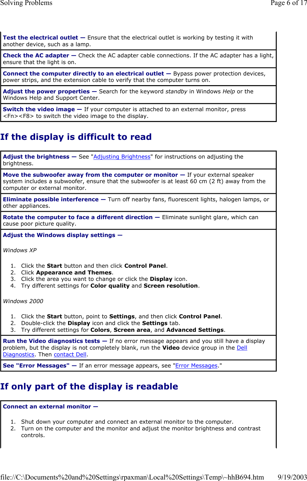 If the display is difficult to read If only part of the display is readable Test the electrical outlet — Ensure that the electrical outlet is working by testing it with another device, such as a lamp. Check the AC adapter — Check the AC adapter cable connections. If the AC adapter has a light, ensure that the light is on. Connect the computer directly to an electrical outlet — Bypass power protection devices, power strips, and the extension cable to verify that the computer turns on.  Adjust the power properties — Search for the keyword standby in Windows Help or the Windows Help and Support Center.  Switch the video image — If your computer is attached to an external monitor, press &lt;Fn&gt;&lt;F8&gt; to switch the video image to the display. Adjust the brightness — See &quot;Adjusting Brightness&quot; for instructions on adjusting the brightness.  Move the subwoofer away from the computer or monitor — If your external speaker system includes a subwoofer, ensure that the subwoofer is at least 60 cm (2 ft) away from the computer or external monitor. Eliminate possible interference — Turn off nearby fans, fluorescent lights, halogen lamps, or other appliances. Rotate the computer to face a different direction — Eliminate sunlight glare, which can cause poor picture quality. Adjust the Windows display settings —  Windows XP 1. Click the Start button and then click Control Panel.  2. Click Appearance and Themes.  3. Click the area you want to change or click the Display icon.  4. Try different settings for Color quality and Screen resolution.  Windows 2000 1. Click the Start button, point to Settings, and then click Control Panel.  2. Double-click the Display icon and click the Settings tab.  3. Try different settings for Colors, Screen area, and Advanced Settings.  Run the Video diagnostics tests — If no error message appears and you still have a display problem, but the display is not completely blank, run the Video device group in the Dell Diagnostics. Then contact Dell. See &quot;Error Messages&quot; — If an error message appears, see &quot;Error Messages.&quot; Connect an external monitor —  1. Shut down your computer and connect an external monitor to the computer.  2. Turn on the computer and the monitor and adjust the monitor brightness and contrast controls.  Page 6 of 17Solving Problems9/19/2003file://C:\Documents%20and%20Settings\rpaxman\Local%20Settings\Temp\~hhB694.htm