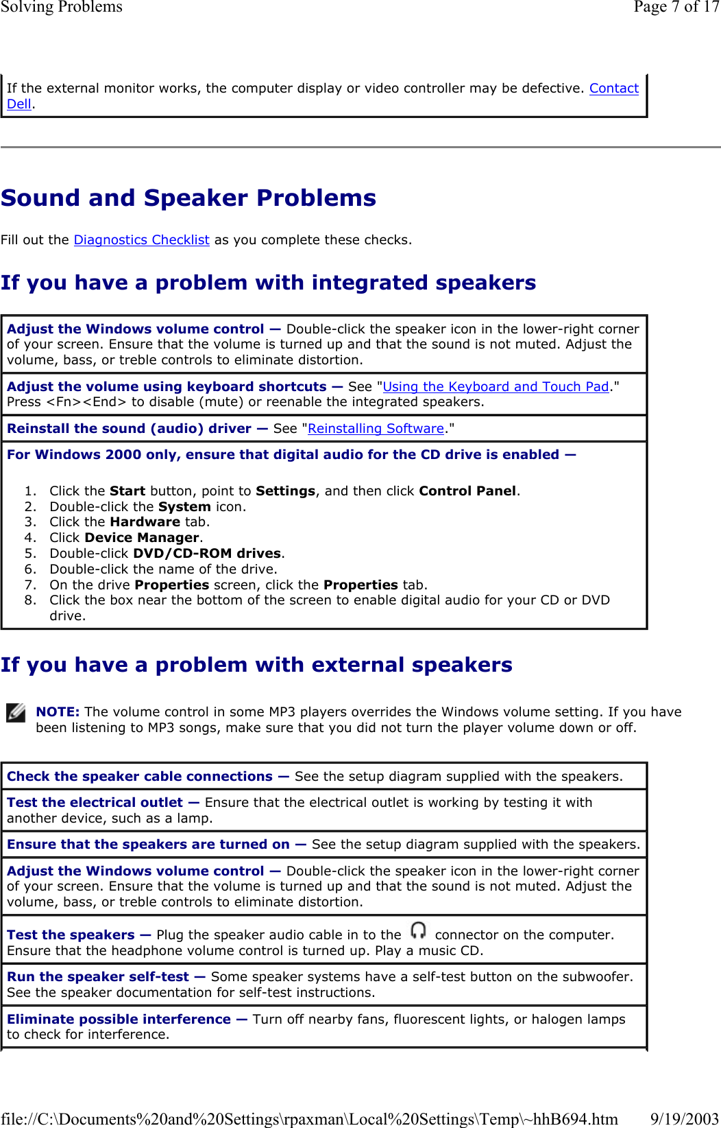Sound and Speaker Problems Fill out the Diagnostics Checklist as you complete these checks. If you have a problem with integrated speakers If you have a problem with external speakers If the external monitor works, the computer display or video controller may be defective. Contact Dell. Adjust the Windows volume control — Double-click the speaker icon in the lower-right corner of your screen. Ensure that the volume is turned up and that the sound is not muted. Adjust the volume, bass, or treble controls to eliminate distortion. Adjust the volume using keyboard shortcuts — See &quot;Using the Keyboard and Touch Pad.&quot; Press &lt;Fn&gt;&lt;End&gt; to disable (mute) or reenable the integrated speakers. Reinstall the sound (audio) driver — See &quot;Reinstalling Software.&quot; For Windows 2000 only, ensure that digital audio for the CD drive is enabled —  1. Click the Start button, point to Settings, and then click Control Panel.  2. Double-click the System icon.  3. Click the Hardware tab.  4. Click Device Manager.  5. Double-click DVD/CD-ROM drives.  6. Double-click the name of the drive.  7. On the drive Properties screen, click the Properties tab.  8. Click the box near the bottom of the screen to enable digital audio for your CD or DVD drive.  NOTE: The volume control in some MP3 players overrides the Windows volume setting. If you have been listening to MP3 songs, make sure that you did not turn the player volume down or off.Check the speaker cable connections — See the setup diagram supplied with the speakers. Test the electrical outlet — Ensure that the electrical outlet is working by testing it with another device, such as a lamp. Ensure that the speakers are turned on — See the setup diagram supplied with the speakers. Adjust the Windows volume control — Double-click the speaker icon in the lower-right corner of your screen. Ensure that the volume is turned up and that the sound is not muted. Adjust the volume, bass, or treble controls to eliminate distortion. Test the speakers — Plug the speaker audio cable in to the   connector on the computer. Ensure that the headphone volume control is turned up. Play a music CD. Run the speaker self-test — Some speaker systems have a self-test button on the subwoofer. See the speaker documentation for self-test instructions.  Eliminate possible interference — Turn off nearby fans, fluorescent lights, or halogen lamps to check for interference. Page 7 of 17Solving Problems9/19/2003file://C:\Documents%20and%20Settings\rpaxman\Local%20Settings\Temp\~hhB694.htm