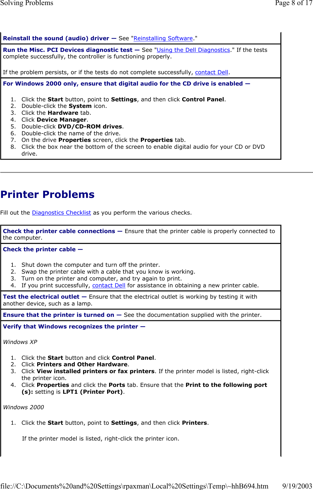 Printer Problems Fill out the Diagnostics Checklist as you perform the various checks. Reinstall the sound (audio) driver — See &quot;Reinstalling Software.&quot; Run the Misc. PCI Devices diagnostic test — See &quot;Using the Dell Diagnostics.&quot; If the tests complete successfully, the controller is functioning properly. If the problem persists, or if the tests do not complete successfully, contact Dell. For Windows 2000 only, ensure that digital audio for the CD drive is enabled —  1. Click the Start button, point to Settings, and then click Control Panel.  2. Double-click the System icon.  3. Click the Hardware tab.  4. Click Device Manager.  5. Double-click DVD/CD-ROM drives.  6. Double-click the name of the drive.  7. On the drive Properties screen, click the Properties tab.  8. Click the box near the bottom of the screen to enable digital audio for your CD or DVD drive.  Check the printer cable connections — Ensure that the printer cable is properly connected to the computer. Check the printer cable —  1. Shut down the computer and turn off the printer.  2. Swap the printer cable with a cable that you know is working.  3. Turn on the printer and computer, and try again to print.  4. If you print successfully, contact Dell for assistance in obtaining a new printer cable.  Test the electrical outlet — Ensure that the electrical outlet is working by testing it with another device, such as a lamp. Ensure that the printer is turned on — See the documentation supplied with the printer. Verify that Windows recognizes the printer —  Windows XP 1. Click the Start button and click Control Panel.  2. Click Printers and Other Hardware.  3. Click View installed printers or fax printers. If the printer model is listed, right-click the printer icon.  4. Click Properties and click the Ports tab. Ensure that the Print to the following port(s): setting is LPT1 (Printer Port).  Windows 2000 1. Click the Start button, point to Settings, and then click Printers.  If the printer model is listed, right-click the printer icon. Page 8 of 17Solving Problems9/19/2003file://C:\Documents%20and%20Settings\rpaxman\Local%20Settings\Temp\~hhB694.htm
