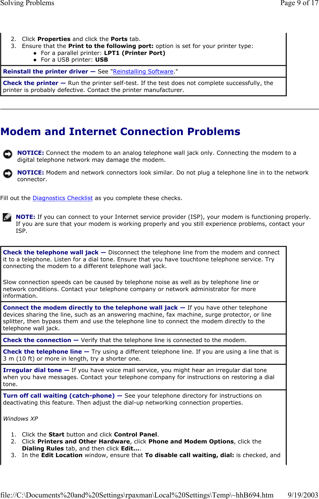 Modem and Internet Connection Problems Fill out the Diagnostics Checklist as you complete these checks. 2. Click Properties and click the Ports tab.  3. Ensure that the Print to the following port: option is set for your printer type: zFor a parallel printer: LPT1 (Printer Port)  zFor a USB printer: USB  Reinstall the printer driver — See &quot;Reinstalling Software.&quot; Check the printer — Run the printer self-test. If the test does not complete successfully, the printer is probably defective. Contact the printer manufacturer. NOTICE: Connect the modem to an analog telephone wall jack only. Connecting the modem to a digital telephone network may damage the modem.NOTICE: Modem and network connectors look similar. Do not plug a telephone line in to the network connector.NOTE: If you can connect to your Internet service provider (ISP), your modem is functioning properly. If you are sure that your modem is working properly and you still experience problems, contact your ISP.Check the telephone wall jack — Disconnect the telephone line from the modem and connect it to a telephone. Listen for a dial tone. Ensure that you have touchtone telephone service. Try connecting the modem to a different telephone wall jack. Slow connection speeds can be caused by telephone noise as well as by telephone line or network conditions. Contact your telephone company or network administrator for more information. Connect the modem directly to the telephone wall jack — If you have other telephone devices sharing the line, such as an answering machine, fax machine, surge protector, or line splitter, then bypass them and use the telephone line to connect the modem directly to the telephone wall jack. Check the connection — Verify that the telephone line is connected to the modem. Check the telephone line — Try using a different telephone line. If you are using a line that is 3 m (10 ft) or more in length, try a shorter one. Irregular dial tone — If you have voice mail service, you might hear an irregular dial tone when you have messages. Contact your telephone company for instructions on restoring a dial tone. Turn off call waiting (catch-phone) — See your telephone directory for instructions on deactivating this feature. Then adjust the dial-up networking connection properties. Windows XP 1. Click the Start button and click Control Panel.  2. Click Printers and Other Hardware, click Phone and Modem Options, click the Dialing Rules tab, and then click Edit....  3. In the Edit Location window, ensure that To disable call waiting, dial: is checked, and Page 9 of 17Solving Problems9/19/2003file://C:\Documents%20and%20Settings\rpaxman\Local%20Settings\Temp\~hhB694.htm