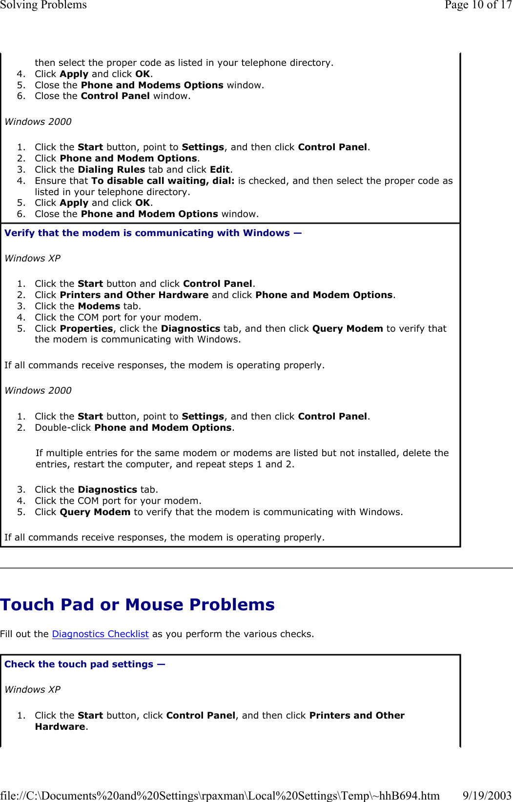 Touch Pad or Mouse Problems Fill out the Diagnostics Checklist as you perform the various checks. then select the proper code as listed in your telephone directory.  4. Click Apply and click OK.  5. Close the Phone and Modems Options window.  6. Close the Control Panel window.  Windows 2000 1. Click the Start button, point to Settings, and then click Control Panel.  2. Click Phone and Modem Options.  3. Click the Dialing Rules tab and click Edit.  4. Ensure that To disable call waiting, dial: is checked, and then select the proper code as listed in your telephone directory.  5. Click Apply and click OK.  6. Close the Phone and Modem Options window.  Verify that the modem is communicating with Windows —  Windows XP 1. Click the Start button and click Control Panel.  2. Click Printers and Other Hardware and click Phone and Modem Options.  3. Click the Modems tab.  4. Click the COM port for your modem.  5. Click Properties, click the Diagnostics tab, and then click Query Modem to verify that the modem is communicating with Windows.  If all commands receive responses, the modem is operating properly. Windows 2000 1. Click the Start button, point to Settings, and then click Control Panel.  2. Double-click Phone and Modem Options.  If multiple entries for the same modem or modems are listed but not installed, delete the entries, restart the computer, and repeat steps 1 and 2. 3. Click the Diagnostics tab.  4. Click the COM port for your modem.  5. Click Query Modem to verify that the modem is communicating with Windows.  If all commands receive responses, the modem is operating properly. Check the touch pad settings —  Windows XP 1. Click the Start button, click Control Panel, and then click Printers and Other Hardware.  Page 10 of 17Solving Problems9/19/2003file://C:\Documents%20and%20Settings\rpaxman\Local%20Settings\Temp\~hhB694.htm