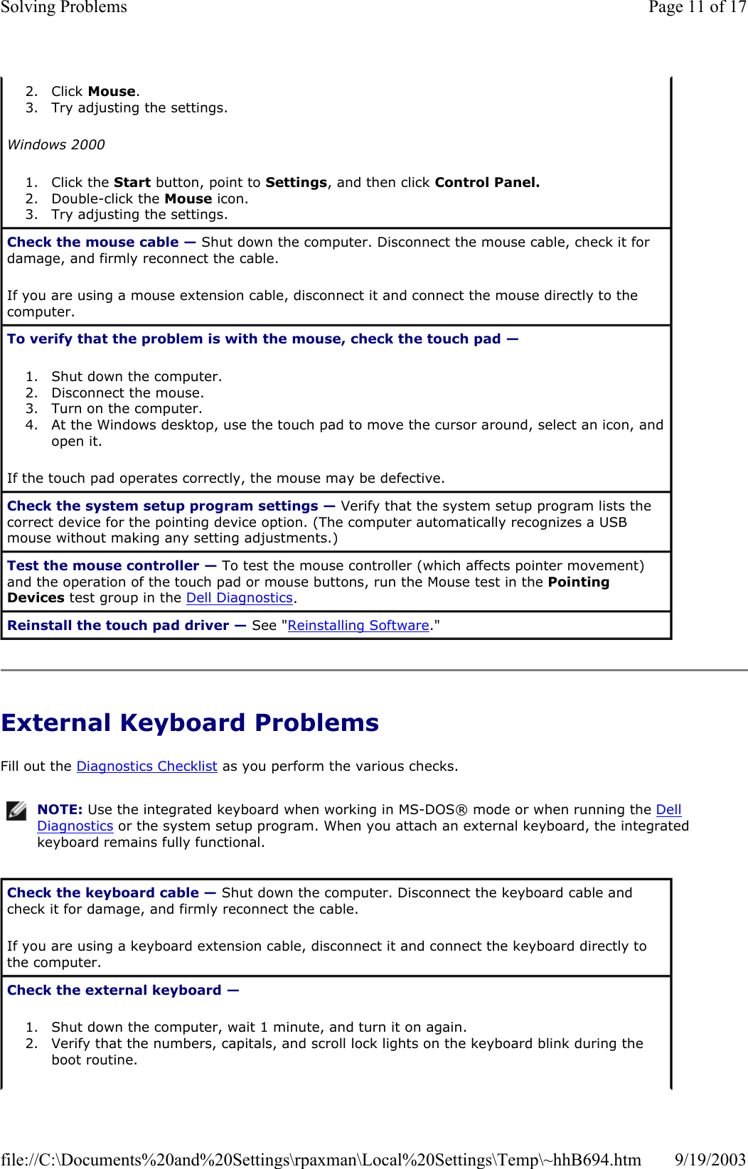 External Keyboard Problems Fill out the Diagnostics Checklist as you perform the various checks. 2. Click Mouse.  3. Try adjusting the settings.  Windows 2000 1. Click the Start button, point to Settings, and then click Control Panel.  2. Double-click the Mouse icon.  3. Try adjusting the settings.  Check the mouse cable — Shut down the computer. Disconnect the mouse cable, check it for damage, and firmly reconnect the cable. If you are using a mouse extension cable, disconnect it and connect the mouse directly to the computer. To verify that the problem is with the mouse, check the touch pad —  1. Shut down the computer.  2. Disconnect the mouse.  3. Turn on the computer.  4. At the Windows desktop, use the touch pad to move the cursor around, select an icon, and open it.  If the touch pad operates correctly, the mouse may be defective. Check the system setup program settings — Verify that the system setup program lists the correct device for the pointing device option. (The computer automatically recognizes a USB mouse without making any setting adjustments.) Test the mouse controller — To test the mouse controller (which affects pointer movement) and the operation of the touch pad or mouse buttons, run the Mouse test in the Pointing Devices test group in the Dell Diagnostics.  Reinstall the touch pad driver — See &quot;Reinstalling Software.&quot; NOTE: Use the integrated keyboard when working in MS-DOS® mode or when running the Dell Diagnostics or the system setup program. When you attach an external keyboard, the integrated keyboard remains fully functional.Check the keyboard cable — Shut down the computer. Disconnect the keyboard cable and check it for damage, and firmly reconnect the cable. If you are using a keyboard extension cable, disconnect it and connect the keyboard directly to the computer. Check the external keyboard —  1. Shut down the computer, wait 1 minute, and turn it on again.  2. Verify that the numbers, capitals, and scroll lock lights on the keyboard blink during the boot routine.  Page 11 of 17Solving Problems9/19/2003file://C:\Documents%20and%20Settings\rpaxman\Local%20Settings\Temp\~hhB694.htm