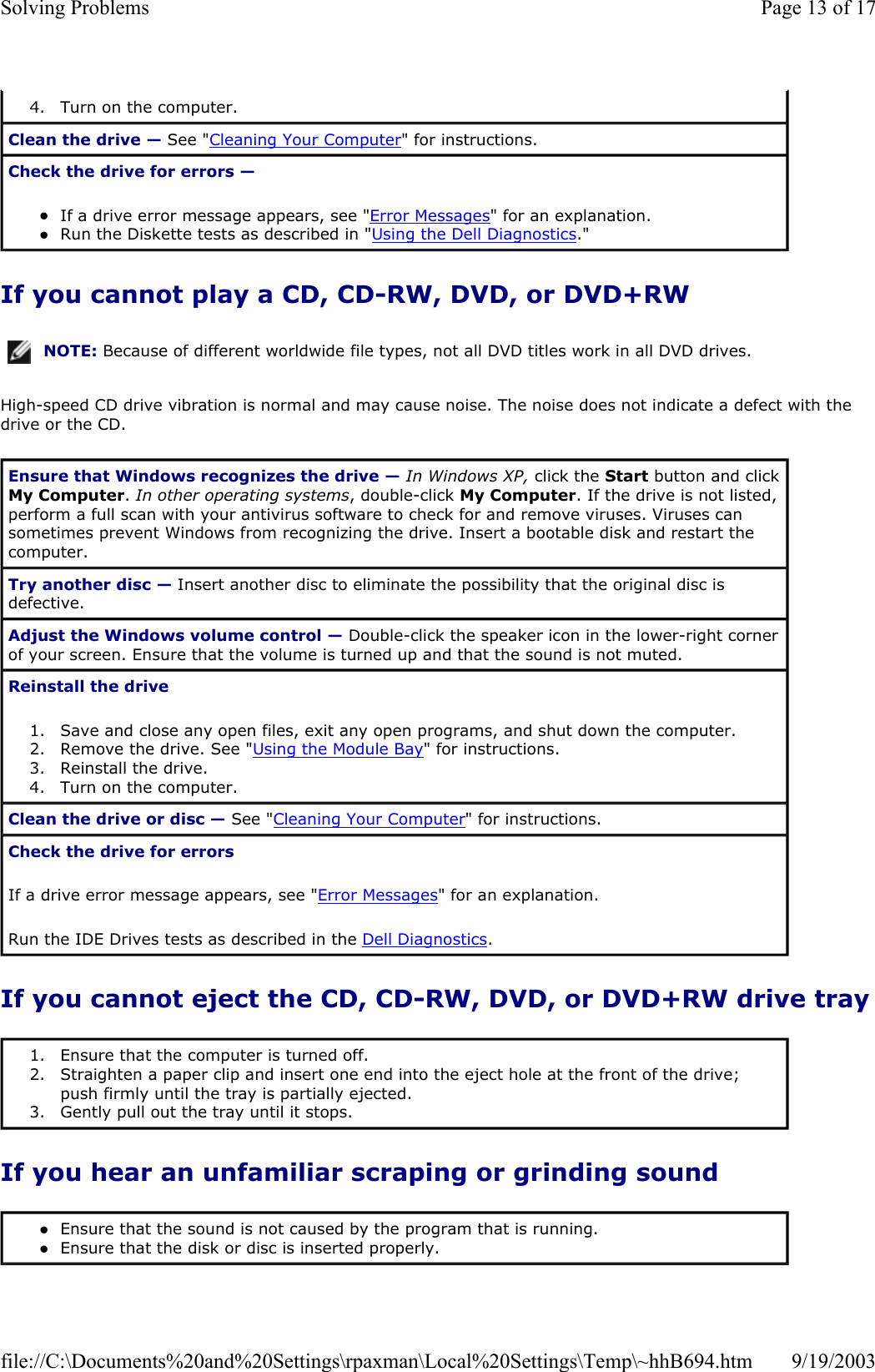 If you cannot play a CD, CD-RW, DVD, or DVD+RW High-speed CD drive vibration is normal and may cause noise. The noise does not indicate a defect with the drive or the CD. If you cannot eject the CD, CD-RW, DVD, or DVD+RW drive tray If you hear an unfamiliar scraping or grinding sound 4. Turn on the computer.  Clean the drive — See &quot;Cleaning Your Computer&quot; for instructions.  Check the drive for errors —  zIf a drive error message appears, see &quot;Error Messages&quot; for an explanation.  zRun the Diskette tests as described in &quot;Using the Dell Diagnostics.&quot;  NOTE: Because of different worldwide file types, not all DVD titles work in all DVD drives.Ensure that Windows recognizes the drive — In Windows XP, click the Start button and click My Computer. In other operating systems, double-click My Computer. If the drive is not listed, perform a full scan with your antivirus software to check for and remove viruses. Viruses can sometimes prevent Windows from recognizing the drive. Insert a bootable disk and restart the computer.  Try another disc — Insert another disc to eliminate the possibility that the original disc is defective. Adjust the Windows volume control — Double-click the speaker icon in the lower-right corner of your screen. Ensure that the volume is turned up and that the sound is not muted.  Reinstall the drive 1. Save and close any open files, exit any open programs, and shut down the computer.  2. Remove the drive. See &quot;Using the Module Bay&quot; for instructions.  3. Reinstall the drive.  4. Turn on the computer.  Clean the drive or disc — See &quot;Cleaning Your Computer&quot; for instructions.  Check the drive for errors If a drive error message appears, see &quot;Error Messages&quot; for an explanation. Run the IDE Drives tests as described in the Dell Diagnostics. 1. Ensure that the computer is turned off.  2. Straighten a paper clip and insert one end into the eject hole at the front of the drive; push firmly until the tray is partially ejected.  3. Gently pull out the tray until it stops.  zEnsure that the sound is not caused by the program that is running.  zEnsure that the disk or disc is inserted properly.  Page 13 of 17Solving Problems9/19/2003file://C:\Documents%20and%20Settings\rpaxman\Local%20Settings\Temp\~hhB694.htm