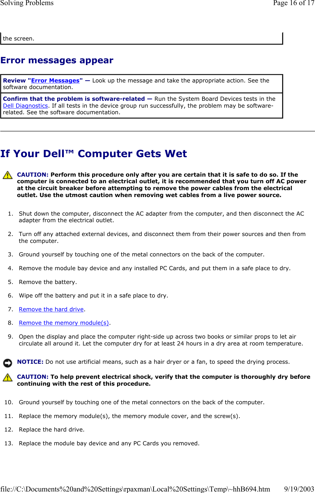Error messages appear If Your Dell™ Computer Gets Wet 1. Shut down the computer, disconnect the AC adapter from the computer, and then disconnect the AC adapter from the electrical outlet.  2. Turn off any attached external devices, and disconnect them from their power sources and then from the computer.  3. Ground yourself by touching one of the metal connectors on the back of the computer.  4. Remove the module bay device and any installed PC Cards, and put them in a safe place to dry.  5. Remove the battery.  6. Wipe off the battery and put it in a safe place to dry.  7. Remove the hard drive.  8. Remove the memory module(s).  9. Open the display and place the computer right-side up across two books or similar props to let air circulate all around it. Let the computer dry for at least 24 hours in a dry area at room temperature.  10. Ground yourself by touching one of the metal connectors on the back of the computer.  11. Replace the memory module(s), the memory module cover, and the screw(s).  12. Replace the hard drive.  13. Replace the module bay device and any PC Cards you removed.  the screen. Review &quot;Error Messages&quot; — Look up the message and take the appropriate action. See the software documentation. Confirm that the problem is software-related — Run the System Board Devices tests in the Dell Diagnostics. If all tests in the device group run successfully, the problem may be software-related. See the software documentation.  CAUTION: Perform this procedure only after you are certain that it is safe to do so. If the computer is connected to an electrical outlet, it is recommended that you turn off AC power at the circuit breaker before attempting to remove the power cables from the electrical outlet. Use the utmost caution when removing wet cables from a live power source. NOTICE: Do not use artificial means, such as a hair dryer or a fan, to speed the drying process.  CAUTION: To help prevent electrical shock, verify that the computer is thoroughly dry before continuing with the rest of this procedure. Page 16 of 17Solving Problems9/19/2003file://C:\Documents%20and%20Settings\rpaxman\Local%20Settings\Temp\~hhB694.htm