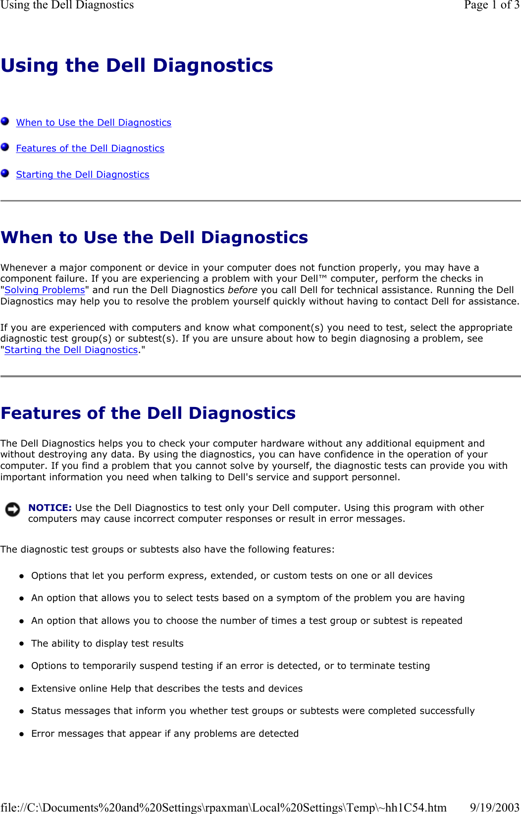 Using the Dell Diagnostics      When to Use the Dell Diagnostics   Features of the Dell Diagnostics   Starting the Dell Diagnostics When to Use the Dell Diagnostics Whenever a major component or device in your computer does not function properly, you may have a component failure. If you are experiencing a problem with your Dell™ computer, perform the checks in &quot;Solving Problems&quot; and run the Dell Diagnostics before you call Dell for technical assistance. Running the Dell Diagnostics may help you to resolve the problem yourself quickly without having to contact Dell for assistance.If you are experienced with computers and know what component(s) you need to test, select the appropriate diagnostic test group(s) or subtest(s). If you are unsure about how to begin diagnosing a problem, see &quot;Starting the Dell Diagnostics.&quot; Features of the Dell Diagnostics The Dell Diagnostics helps you to check your computer hardware without any additional equipment and without destroying any data. By using the diagnostics, you can have confidence in the operation of your computer. If you find a problem that you cannot solve by yourself, the diagnostic tests can provide you with important information you need when talking to Dell&apos;s service and support personnel. The diagnostic test groups or subtests also have the following features: zOptions that let you perform express, extended, or custom tests on one or all devices  zAn option that allows you to select tests based on a symptom of the problem you are having  zAn option that allows you to choose the number of times a test group or subtest is repeated  zThe ability to display test results  zOptions to temporarily suspend testing if an error is detected, or to terminate testing  zExtensive online Help that describes the tests and devices  zStatus messages that inform you whether test groups or subtests were completed successfully  zError messages that appear if any problems are detected  NOTICE: Use the Dell Diagnostics to test only your Dell computer. Using this program with other computers may cause incorrect computer responses or result in error messages.Page 1 of 3Using the Dell Diagnostics9/19/2003file://C:\Documents%20and%20Settings\rpaxman\Local%20Settings\Temp\~hh1C54.htm