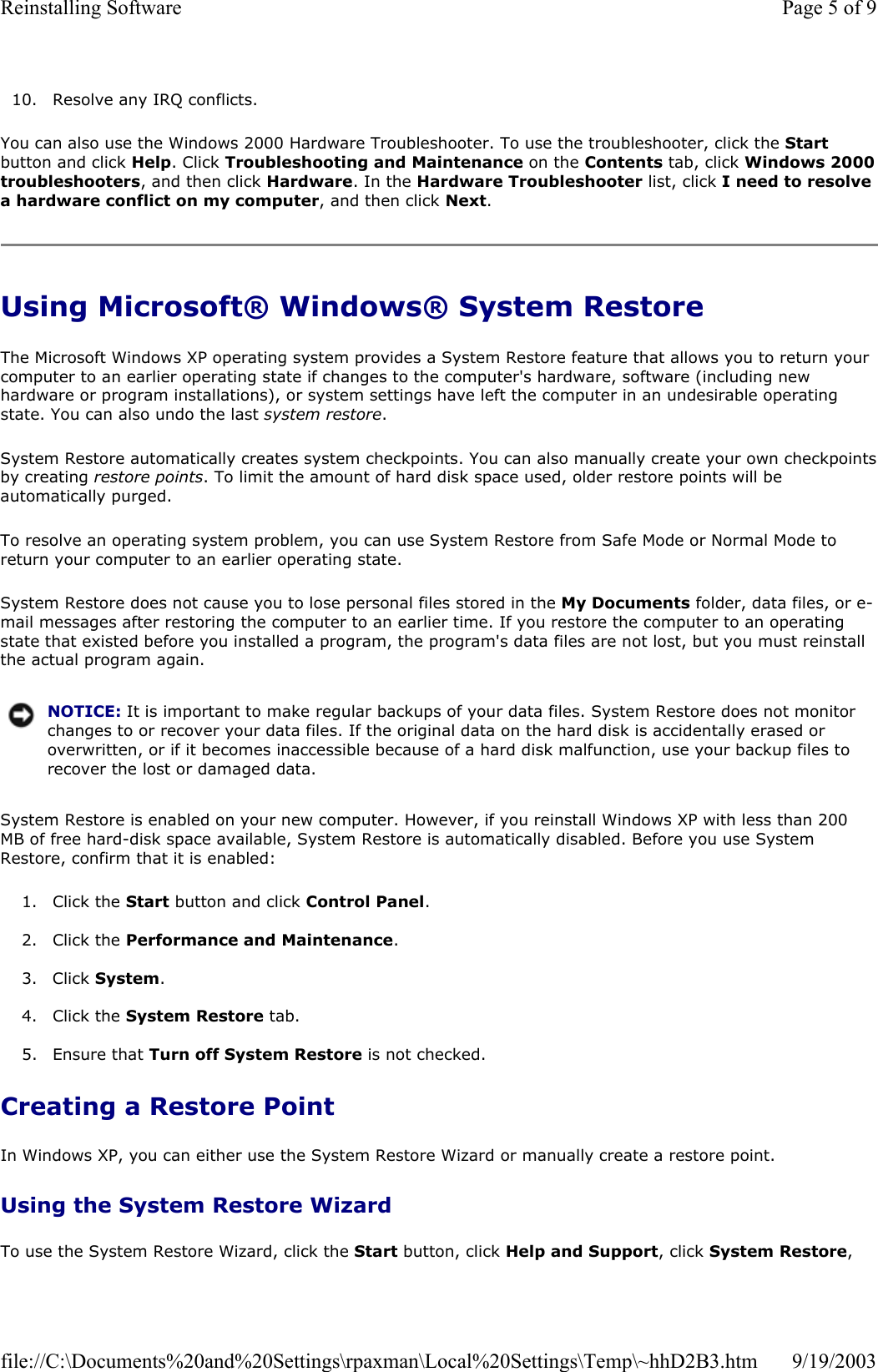 10. Resolve any IRQ conflicts.  You can also use the Windows 2000 Hardware Troubleshooter. To use the troubleshooter, click the Start button and click Help. Click Troubleshooting and Maintenance on the Contents tab, click Windows 2000 troubleshooters, and then click Hardware. In the Hardware Troubleshooter list, click I need to resolve a hardware conflict on my computer, and then click Next. Using Microsoft® Windows® System Restore The Microsoft Windows XP operating system provides a System Restore feature that allows you to return your computer to an earlier operating state if changes to the computer&apos;s hardware, software (including new hardware or program installations), or system settings have left the computer in an undesirable operating state. You can also undo the last system restore. System Restore automatically creates system checkpoints. You can also manually create your own checkpointsby creating restore points. To limit the amount of hard disk space used, older restore points will be automatically purged. To resolve an operating system problem, you can use System Restore from Safe Mode or Normal Mode to return your computer to an earlier operating state. System Restore does not cause you to lose personal files stored in the My Documents folder, data files, or e-mail messages after restoring the computer to an earlier time. If you restore the computer to an operating state that existed before you installed a program, the program&apos;s data files are not lost, but you must reinstall the actual program again.  System Restore is enabled on your new computer. However, if you reinstall Windows XP with less than 200 MB of free hard-disk space available, System Restore is automatically disabled. Before you use System Restore, confirm that it is enabled: 1. Click the Start button and click Control Panel.   2. Click the Performance and Maintenance.  3. Click System.  4. Click the System Restore tab.  5. Ensure that Turn off System Restore is not checked.   Creating a Restore Point In Windows XP, you can either use the System Restore Wizard or manually create a restore point. Using the System Restore Wizard To use the System Restore Wizard, click the Start button, click Help and Support, click System Restore, NOTICE: It is important to make regular backups of your data files. System Restore does not monitor changes to or recover your data files. If the original data on the hard disk is accidentally erased or overwritten, or if it becomes inaccessible because of a hard disk malfunction, use your backup files to recover the lost or damaged data.Page 5 of 9Reinstalling Software9/19/2003file://C:\Documents%20and%20Settings\rpaxman\Local%20Settings\Temp\~hhD2B3.htm