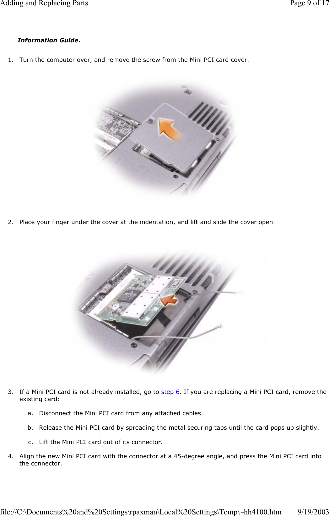 1. Turn the computer over, and remove the screw from the Mini PCI card cover.    2. Place your finger under the cover at the indentation, and lift and slide the cover open.    3. If a Mini PCI card is not already installed, go to step 6. If you are replacing a Mini PCI card, remove the existing card:  a. Disconnect the Mini PCI card from any attached cables.   b. Release the Mini PCI card by spreading the metal securing tabs until the card pops up slightly.  c. Lift the Mini PCI card out of its connector.  4. Align the new Mini PCI card with the connector at a 45-degree angle, and press the Mini PCI card into the connector.  Information Guide. Page 9 of 17Adding and Replacing Parts9/19/2003file://C:\Documents%20and%20Settings\rpaxman\Local%20Settings\Temp\~hh4100.htm