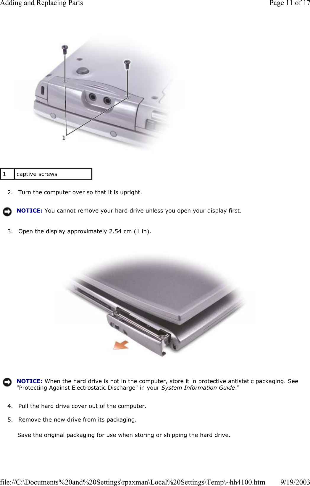   2. Turn the computer over so that it is upright.  3. Open the display approximately 2.54 cm (1 in).    4. Pull the hard drive cover out of the computer.  5. Remove the new drive from its packaging.  Save the original packaging for use when storing or shipping the hard drive. 1  captive screws NOTICE: You cannot remove your hard drive unless you open your display first.NOTICE: When the hard drive is not in the computer, store it in protective antistatic packaging. See &quot;Protecting Against Electrostatic Discharge&quot; in your System Information Guide.&quot;Page 11 of 17Adding and Replacing Parts9/19/2003file://C:\Documents%20and%20Settings\rpaxman\Local%20Settings\Temp\~hh4100.htm