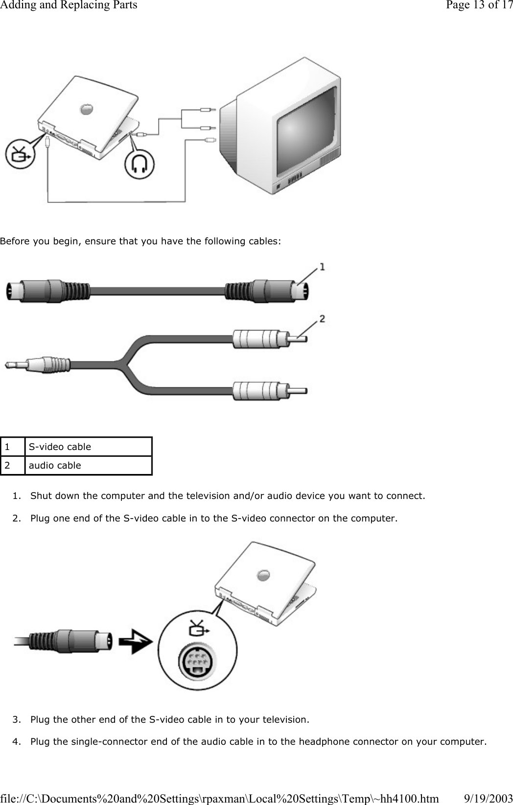   Before you begin, ensure that you have the following cables:   1. Shut down the computer and the television and/or audio device you want to connect.  2. Plug one end of the S-video cable in to the S-video connector on the computer.    3. Plug the other end of the S-video cable in to your television.  4. Plug the single-connector end of the audio cable in to the headphone connector on your computer. 1  S-video cable 2  audio cable Page 13 of 17Adding and Replacing Parts9/19/2003file://C:\Documents%20and%20Settings\rpaxman\Local%20Settings\Temp\~hh4100.htm
