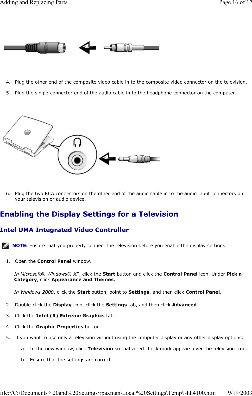   4. Plug the other end of the composite video cable in to the composite video connector on the television.  5. Plug the single-connector end of the audio cable in to the headphone connector on the computer.     6. Plug the two RCA connectors on the other end of the audio cable in to the audio input connectors on your television or audio device.  Enabling the Display Settings for a Television Intel UMA Integrated Video Controller 1. Open the Control Panel window.  In Microsoft® Windows® XP, click the Start button and click the Control Panel icon. Under Pick a Category, click Appearance and Themes. In Windows 2000, click the Start button, point to Settings, and then click Control Panel. 2. Double-click the Display icon, click the Settings tab, and then click Advanced.  3. Click the Intel (R) Extreme Graphics tab.  4. Click the Graphic Properties button.  5. If you want to use only a television without using the computer display or any other display options:  a. In the new window, click Television so that a red check mark appears over the television icon.   b. Ensure that the settings are correct.  NOTE: Ensure that you properly connect the television before you enable the display settings.Page 16 of 17Adding and Replacing Parts9/19/2003file://C:\Documents%20and%20Settings\rpaxman\Local%20Settings\Temp\~hh4100.htm