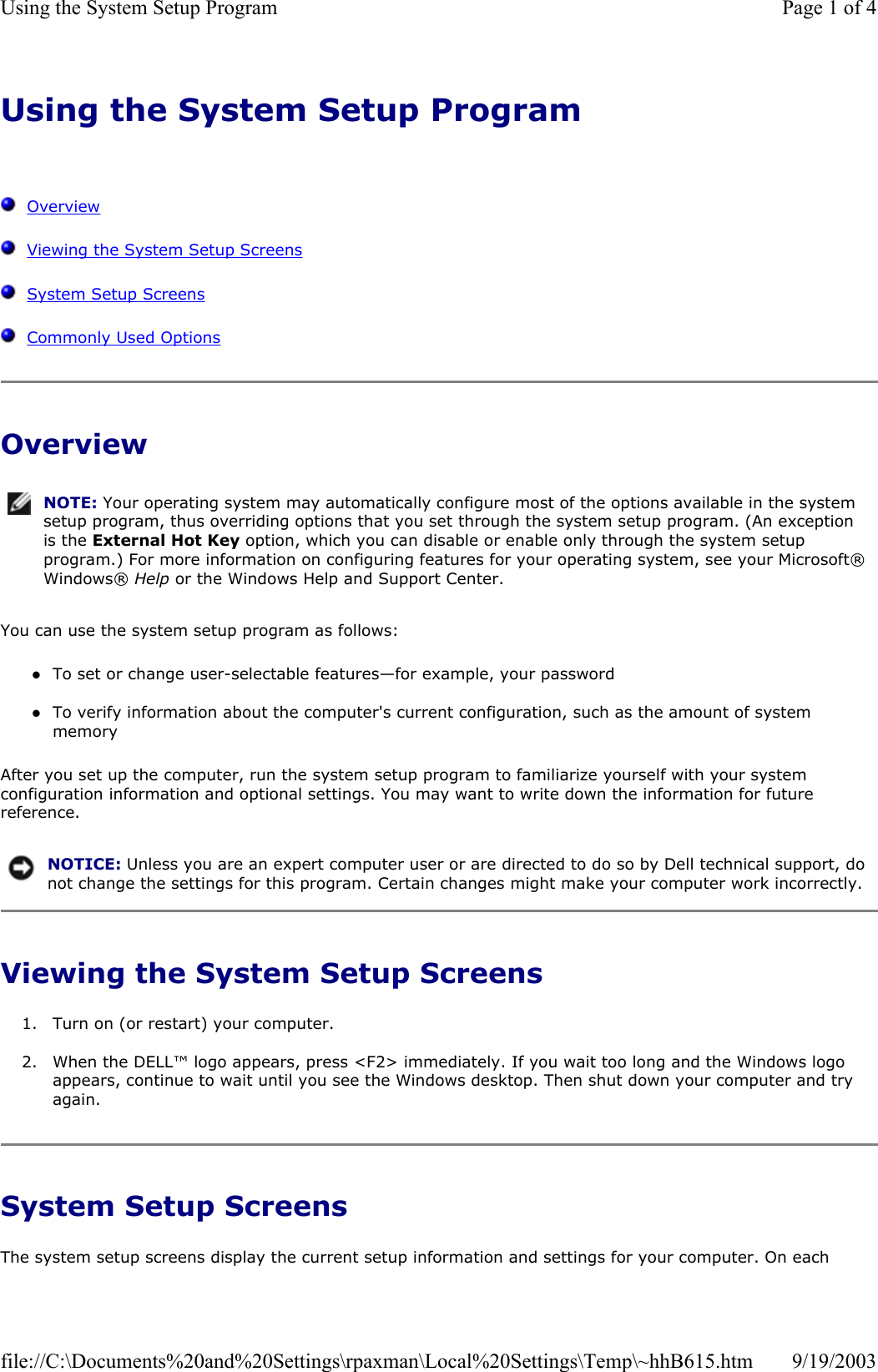 Using the System Setup Program      Overview   Viewing the System Setup Screens   System Setup Screens   Commonly Used Options Overview You can use the system setup program as follows: zTo set or change user-selectable features—for example, your password  zTo verify information about the computer&apos;s current configuration, such as the amount of system memory  After you set up the computer, run the system setup program to familiarize yourself with your system configuration information and optional settings. You may want to write down the information for future reference. Viewing the System Setup Screens 1. Turn on (or restart) your computer.  2. When the DELL™ logo appears, press &lt;F2&gt; immediately. If you wait too long and the Windows logo appears, continue to wait until you see the Windows desktop. Then shut down your computer and try again.  System Setup Screens The system setup screens display the current setup information and settings for your computer. On each NOTE: Your operating system may automatically configure most of the options available in the system setup program, thus overriding options that you set through the system setup program. (An exception is the External Hot Key option, which you can disable or enable only through the system setup program.) For more information on configuring features for your operating system, see your Microsoft® Windows® Help or the Windows Help and Support Center.NOTICE: Unless you are an expert computer user or are directed to do so by Dell technical support, do not change the settings for this program. Certain changes might make your computer work incorrectly. Page 1 of 4Using the System Setup Program9/19/2003file://C:\Documents%20and%20Settings\rpaxman\Local%20Settings\Temp\~hhB615.htm