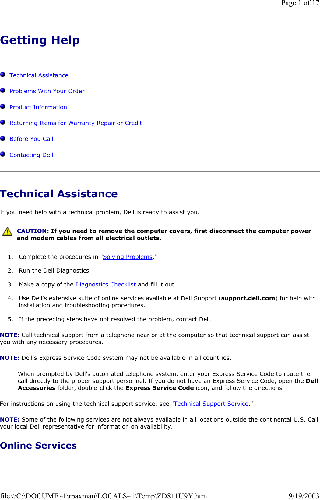 Getting Help      Technical Assistance   Problems With Your Order   Product Information   Returning Items for Warranty Repair or Credit   Before You Call   Contacting Dell Technical Assistance If you need help with a technical problem, Dell is ready to assist you. 1. Complete the procedures in &quot;Solving Problems.&quot;  2. Run the Dell Diagnostics.  3. Make a copy of the Diagnostics Checklist and fill it out.  4. Use Dell&apos;s extensive suite of online services available at Dell Support (support.dell.com) for help with installation and troubleshooting procedures.  5. If the preceding steps have not resolved the problem, contact Dell.  NOTE: Call technical support from a telephone near or at the computer so that technical support can assist you with any necessary procedures. NOTE: Dell&apos;s Express Service Code system may not be available in all countries. When prompted by Dell&apos;s automated telephone system, enter your Express Service Code to route the call directly to the proper support personnel. If you do not have an Express Service Code, open the Dell Accessories folder, double-click the Express Service Code icon, and follow the directions. For instructions on using the technical support service, see &quot;Technical Support Service.&quot; NOTE: Some of the following services are not always available in all locations outside the continental U.S. Call your local Dell representative for information on availability. Online Services  CAUTION: If you need to remove the computer covers, first disconnect the computer power and modem cables from all electrical outlets. Page 1 of 179/19/2003file://C:\DOCUME~1\rpaxman\LOCALS~1\Temp\ZD811U9Y.htm