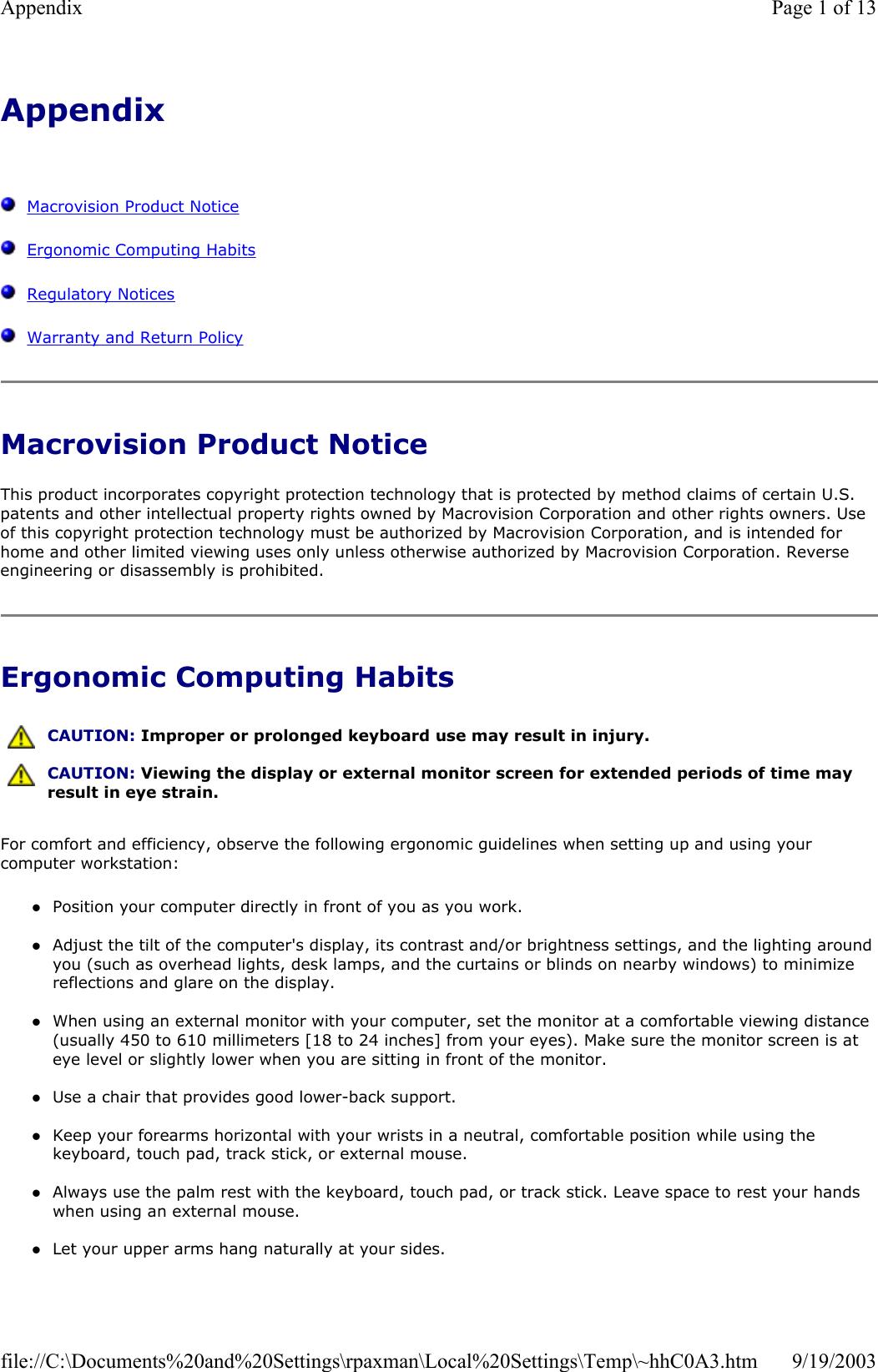Appendix      Macrovision Product Notice   Ergonomic Computing Habits   Regulatory Notices   Warranty and Return Policy Macrovision Product Notice This product incorporates copyright protection technology that is protected by method claims of certain U.S. patents and other intellectual property rights owned by Macrovision Corporation and other rights owners. Use of this copyright protection technology must be authorized by Macrovision Corporation, and is intended for home and other limited viewing uses only unless otherwise authorized by Macrovision Corporation. Reverse engineering or disassembly is prohibited. Ergonomic Computing Habits For comfort and efficiency, observe the following ergonomic guidelines when setting up and using your computer workstation: zPosition your computer directly in front of you as you work.  zAdjust the tilt of the computer&apos;s display, its contrast and/or brightness settings, and the lighting around you (such as overhead lights, desk lamps, and the curtains or blinds on nearby windows) to minimize reflections and glare on the display.  zWhen using an external monitor with your computer, set the monitor at a comfortable viewing distance (usually 450 to 610 millimeters [18 to 24 inches] from your eyes). Make sure the monitor screen is at eye level or slightly lower when you are sitting in front of the monitor.   zUse a chair that provides good lower-back support.  zKeep your forearms horizontal with your wrists in a neutral, comfortable position while using the keyboard, touch pad, track stick, or external mouse.  zAlways use the palm rest with the keyboard, touch pad, or track stick. Leave space to rest your hands when using an external mouse.  zLet your upper arms hang naturally at your sides.   CAUTION: Improper or prolonged keyboard use may result in injury.  CAUTION: Viewing the display or external monitor screen for extended periods of time may result in eye strain. Page 1 of 13Appendix9/19/2003file://C:\Documents%20and%20Settings\rpaxman\Local%20Settings\Temp\~hhC0A3.htm
