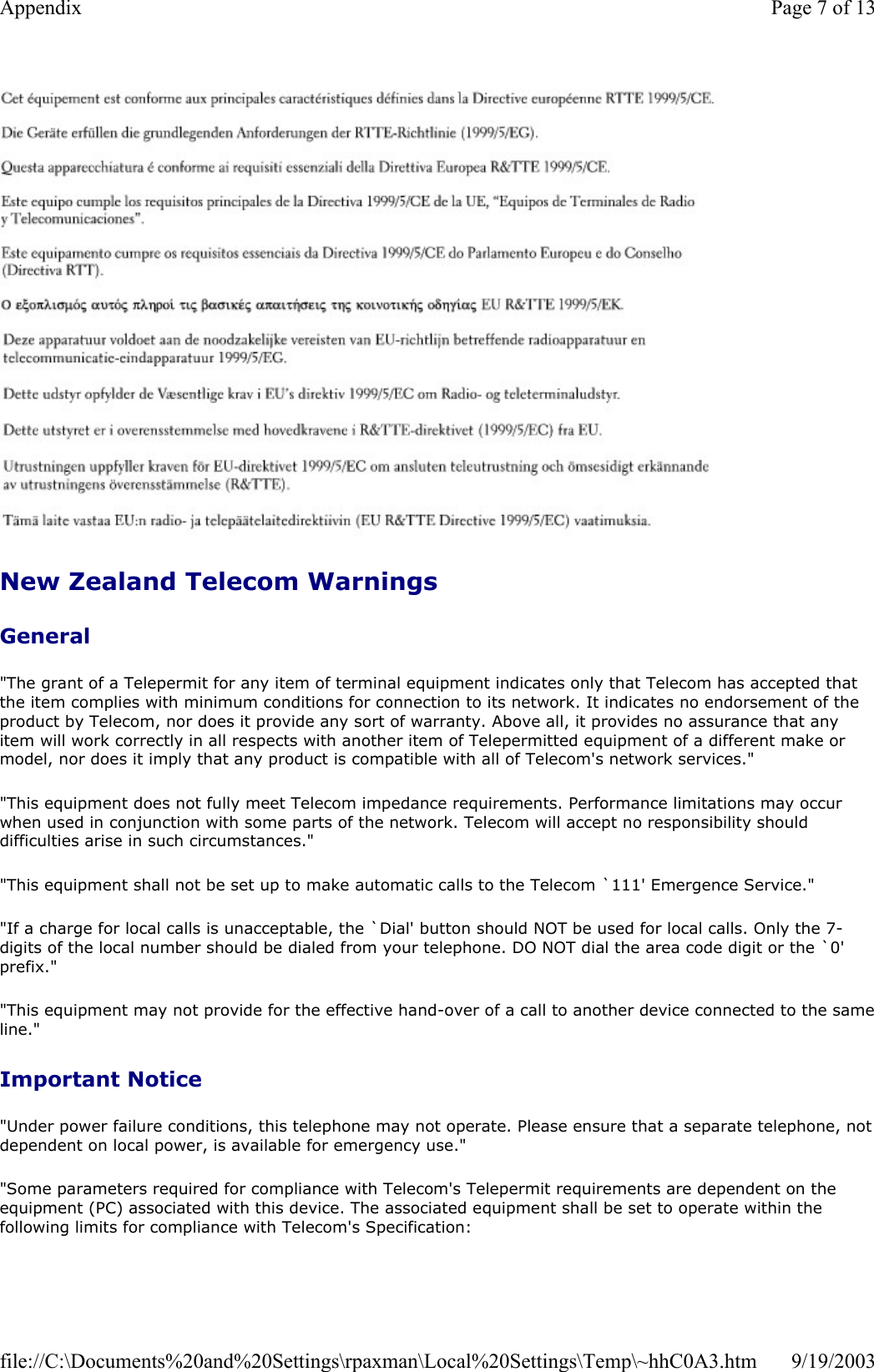   New Zealand Telecom Warnings General &quot;The grant of a Telepermit for any item of terminal equipment indicates only that Telecom has accepted that the item complies with minimum conditions for connection to its network. It indicates no endorsement of the product by Telecom, nor does it provide any sort of warranty. Above all, it provides no assurance that any item will work correctly in all respects with another item of Telepermitted equipment of a different make or model, nor does it imply that any product is compatible with all of Telecom&apos;s network services.&quot; &quot;This equipment does not fully meet Telecom impedance requirements. Performance limitations may occur when used in conjunction with some parts of the network. Telecom will accept no responsibility should difficulties arise in such circumstances.&quot; &quot;This equipment shall not be set up to make automatic calls to the Telecom `111&apos; Emergence Service.&quot; &quot;If a charge for local calls is unacceptable, the `Dial&apos; button should NOT be used for local calls. Only the 7-digits of the local number should be dialed from your telephone. DO NOT dial the area code digit or the `0&apos; prefix.&quot; &quot;This equipment may not provide for the effective hand-over of a call to another device connected to the sameline.&quot; Important Notice &quot;Under power failure conditions, this telephone may not operate. Please ensure that a separate telephone, not dependent on local power, is available for emergency use.&quot; &quot;Some parameters required for compliance with Telecom&apos;s Telepermit requirements are dependent on the equipment (PC) associated with this device. The associated equipment shall be set to operate within the following limits for compliance with Telecom&apos;s Specification: Page 7 of 13Appendix9/19/2003file://C:\Documents%20and%20Settings\rpaxman\Local%20Settings\Temp\~hhC0A3.htm
