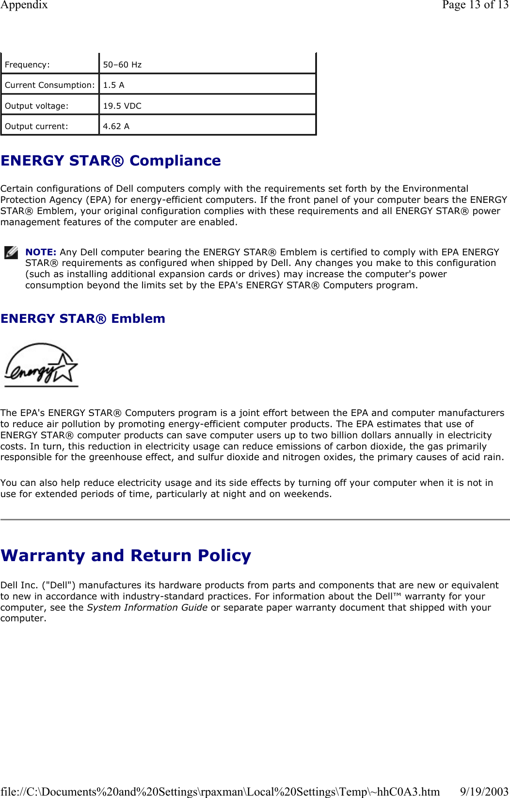 ENERGY STAR® Compliance Certain configurations of Dell computers comply with the requirements set forth by the Environmental Protection Agency (EPA) for energy-efficient computers. If the front panel of your computer bears the ENERGY STAR® Emblem, your original configuration complies with these requirements and all ENERGY STAR® power management features of the computer are enabled. ENERGY STAR® Emblem    The EPA&apos;s ENERGY STAR® Computers program is a joint effort between the EPA and computer manufacturers to reduce air pollution by promoting energy-efficient computer products. The EPA estimates that use of ENERGY STAR® computer products can save computer users up to two billion dollars annually in electricity costs. In turn, this reduction in electricity usage can reduce emissions of carbon dioxide, the gas primarily responsible for the greenhouse effect, and sulfur dioxide and nitrogen oxides, the primary causes of acid rain. You can also help reduce electricity usage and its side effects by turning off your computer when it is not in use for extended periods of time, particularly at night and on weekends. Warranty and Return Policy Dell Inc. (&quot;Dell&quot;) manufactures its hardware products from parts and components that are new or equivalent to new in accordance with industry-standard practices. For information about the Dell™ warranty for your computer, see the System Information Guide or separate paper warranty document that shipped with your computer. Frequency:  50–60 Hz Current Consumption:  1.5 A Output voltage:  19.5 VDC Output current:  4.62 A NOTE: Any Dell computer bearing the ENERGY STAR® Emblem is certified to comply with EPA ENERGY STAR® requirements as configured when shipped by Dell. Any changes you make to this configuration (such as installing additional expansion cards or drives) may increase the computer&apos;s power consumption beyond the limits set by the EPA&apos;s ENERGY STAR® Computers program.Page 13 of 13Appendix9/19/2003file://C:\Documents%20and%20Settings\rpaxman\Local%20Settings\Temp\~hhC0A3.htm