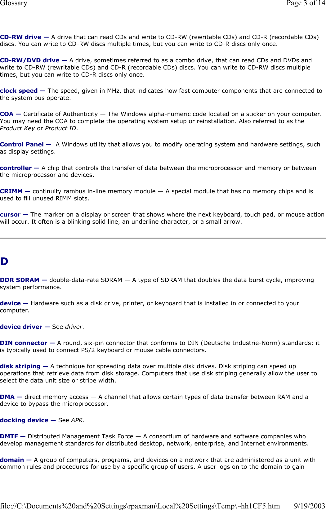 CD-RW drive — A drive that can read CDs and write to CD-RW (rewritable CDs) and CD-R (recordable CDs) discs. You can write to CD-RW discs multiple times, but you can write to CD-R discs only once. CD-RW/DVD drive — A drive, sometimes referred to as a combo drive, that can read CDs and DVDs and write to CD-RW (rewritable CDs) and CD-R (recordable CDs) discs. You can write to CD-RW discs multiple times, but you can write to CD-R discs only once. clock speed — The speed, given in MHz, that indicates how fast computer components that are connected to the system bus operate.  COA — Certificate of Authenticity — The Windows alpha-numeric code located on a sticker on your computer. You may need the COA to complete the operating system setup or reinstallation. Also referred to as the Product Key or Product ID. Control Panel —  A Windows utility that allows you to modify operating system and hardware settings, such as display settings. controller — A chip that controls the transfer of data between the microprocessor and memory or between the microprocessor and devices. CRIMM — continuity rambus in-line memory module — A special module that has no memory chips and is used to fill unused RIMM slots. cursor — The marker on a display or screen that shows where the next keyboard, touch pad, or mouse action will occur. It often is a blinking solid line, an underline character, or a small arrow. D DDR SDRAM — double-data-rate SDRAM — A type of SDRAM that doubles the data burst cycle, improving system performance. device — Hardware such as a disk drive, printer, or keyboard that is installed in or connected to your computer. device driver — See driver. DIN connector — A round, six-pin connector that conforms to DIN (Deutsche Industrie-Norm) standards; it is typically used to connect PS/2 keyboard or mouse cable connectors. disk striping — A technique for spreading data over multiple disk drives. Disk striping can speed up operations that retrieve data from disk storage. Computers that use disk striping generally allow the user to select the data unit size or stripe width.  DMA — direct memory access — A channel that allows certain types of data transfer between RAM and a device to bypass the microprocessor. docking device — See APR. DMTF — Distributed Management Task Force — A consortium of hardware and software companies who develop management standards for distributed desktop, network, enterprise, and Internet environments. domain — A group of computers, programs, and devices on a network that are administered as a unit with common rules and procedures for use by a specific group of users. A user logs on to the domain to gain Page 3 of 14Glossary9/19/2003file://C:\Documents%20and%20Settings\rpaxman\Local%20Settings\Temp\~hh1CF5.htm