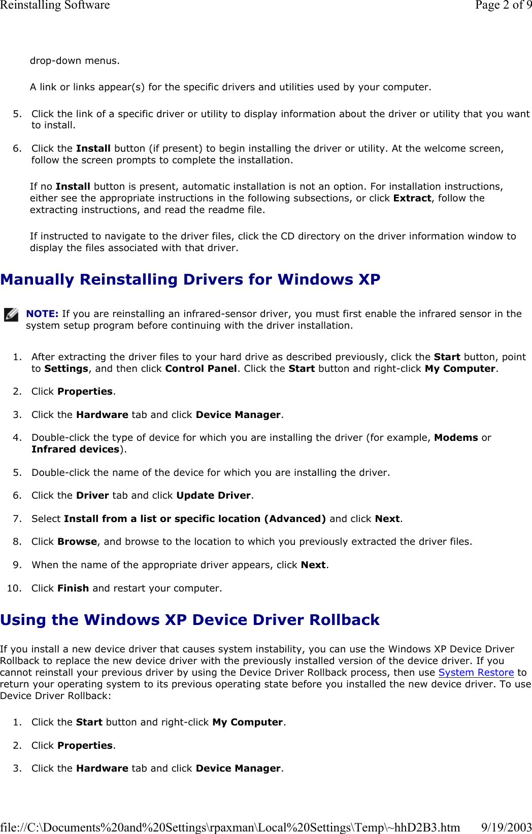 drop-down menus. A link or links appear(s) for the specific drivers and utilities used by your computer. 5. Click the link of a specific driver or utility to display information about the driver or utility that you want to install.  6. Click the Install button (if present) to begin installing the driver or utility. At the welcome screen, follow the screen prompts to complete the installation.  If no Install button is present, automatic installation is not an option. For installation instructions, either see the appropriate instructions in the following subsections, or click Extract, follow the extracting instructions, and read the readme file. If instructed to navigate to the driver files, click the CD directory on the driver information window to display the files associated with that driver. Manually Reinstalling Drivers for Windows XP  1. After extracting the driver files to your hard drive as described previously, click the Start button, point to Settings, and then click Control Panel. Click the Start button and right-click My Computer.  2. Click Properties.  3. Click the Hardware tab and click Device Manager.  4. Double-click the type of device for which you are installing the driver (for example, Modems or Infrared devices).  5. Double-click the name of the device for which you are installing the driver.  6. Click the Driver tab and click Update Driver.  7. Select Install from a list or specific location (Advanced) and click Next.  8. Click Browse, and browse to the location to which you previously extracted the driver files.  9. When the name of the appropriate driver appears, click Next.   10. Click Finish and restart your computer.  Using the Windows XP Device Driver Rollback If you install a new device driver that causes system instability, you can use the Windows XP Device Driver Rollback to replace the new device driver with the previously installed version of the device driver. If you cannot reinstall your previous driver by using the Device Driver Rollback process, then use System Restore to return your operating system to its previous operating state before you installed the new device driver. To use Device Driver Rollback: 1. Click the Start button and right-click My Computer.  2. Click Properties.  3. Click the Hardware tab and click Device Manager. NOTE: If you are reinstalling an infrared-sensor driver, you must first enable the infrared sensor in the system setup program before continuing with the driver installation.Page 2 of 9Reinstalling Software9/19/2003file://C:\Documents%20and%20Settings\rpaxman\Local%20Settings\Temp\~hhD2B3.htm