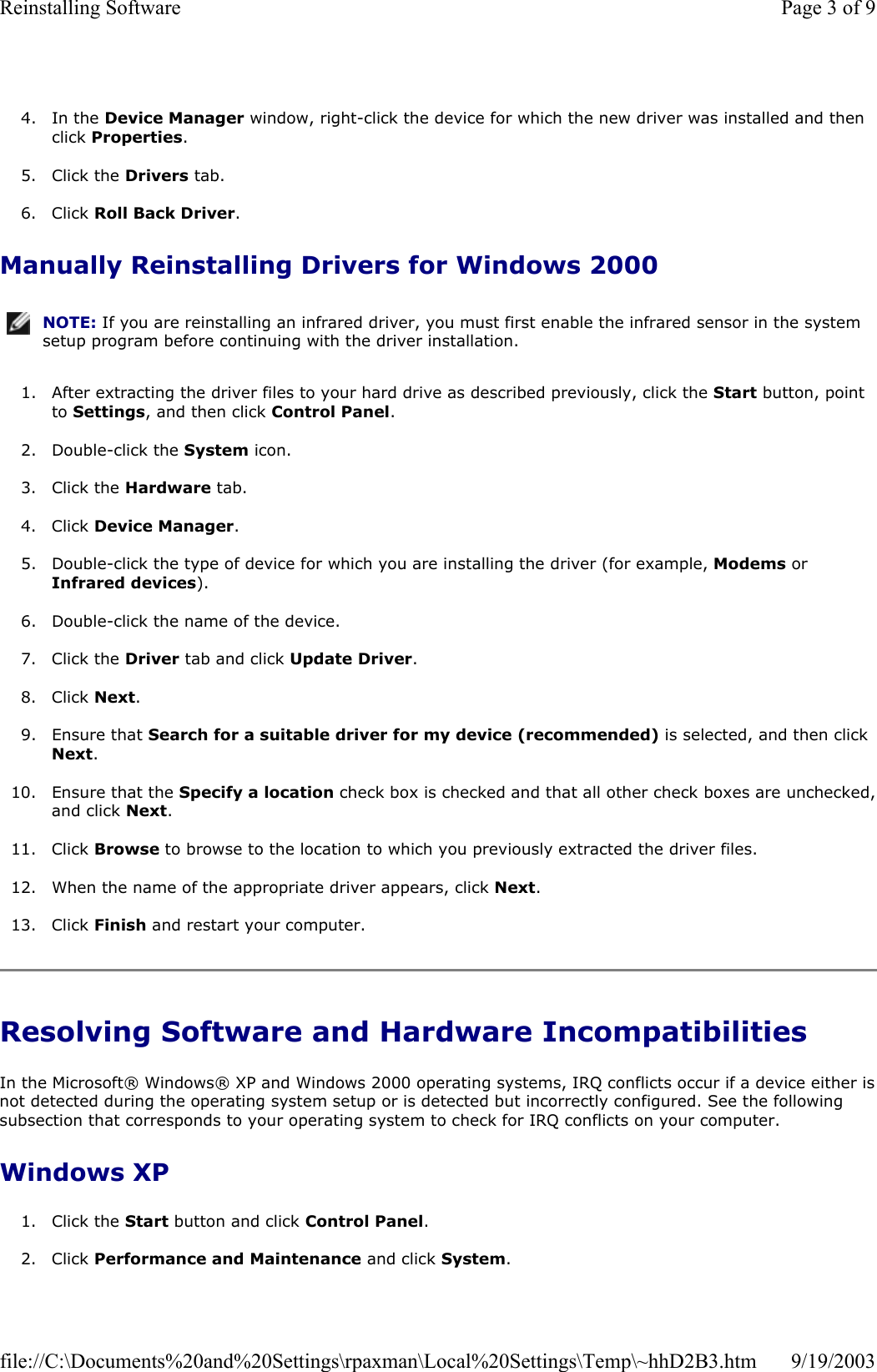  4. In the Device Manager window, right-click the device for which the new driver was installed and then click Properties.  5. Click the Drivers tab.   6. Click Roll Back Driver.  Manually Reinstalling Drivers for Windows 2000 1. After extracting the driver files to your hard drive as described previously, click the Start button, point to Settings, and then click Control Panel.  2. Double-click the System icon.  3. Click the Hardware tab.  4. Click Device Manager.  5. Double-click the type of device for which you are installing the driver (for example, Modems or Infrared devices).  6. Double-click the name of the device.  7. Click the Driver tab and click Update Driver.  8. Click Next.  9. Ensure that Search for a suitable driver for my device (recommended) is selected, and then click Next.  10. Ensure that the Specify a location check box is checked and that all other check boxes are unchecked,and click Next.  11. Click Browse to browse to the location to which you previously extracted the driver files.  12. When the name of the appropriate driver appears, click Next.  13. Click Finish and restart your computer.  Resolving Software and Hardware Incompatibilities In the Microsoft® Windows® XP and Windows 2000 operating systems, IRQ conflicts occur if a device either isnot detected during the operating system setup or is detected but incorrectly configured. See the following subsection that corresponds to your operating system to check for IRQ conflicts on your computer. Windows XP 1. Click the Start button and click Control Panel.   2. Click Performance and Maintenance and click System.  NOTE: If you are reinstalling an infrared driver, you must first enable the infrared sensor in the system setup program before continuing with the driver installation.Page 3 of 9Reinstalling Software9/19/2003file://C:\Documents%20and%20Settings\rpaxman\Local%20Settings\Temp\~hhD2B3.htm
