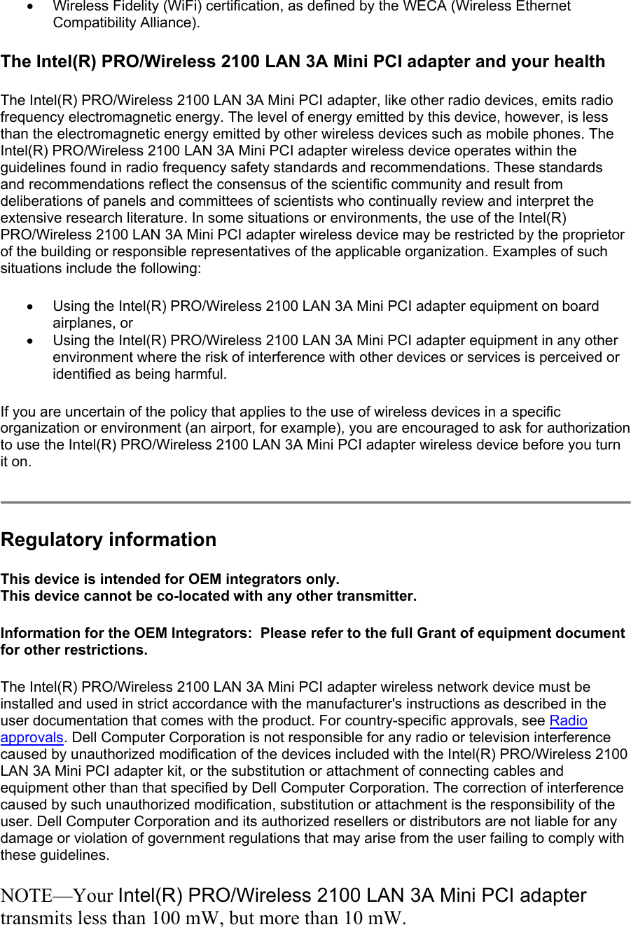 •  Wireless Fidelity (WiFi) certification, as defined by the WECA (Wireless Ethernet Compatibility Alliance).  The Intel(R) PRO/Wireless 2100 LAN 3A Mini PCI adapter and your health The Intel(R) PRO/Wireless 2100 LAN 3A Mini PCI adapter, like other radio devices, emits radio frequency electromagnetic energy. The level of energy emitted by this device, however, is less than the electromagnetic energy emitted by other wireless devices such as mobile phones. The Intel(R) PRO/Wireless 2100 LAN 3A Mini PCI adapter wireless device operates within the guidelines found in radio frequency safety standards and recommendations. These standards and recommendations reflect the consensus of the scientific community and result from deliberations of panels and committees of scientists who continually review and interpret the extensive research literature. In some situations or environments, the use of the Intel(R) PRO/Wireless 2100 LAN 3A Mini PCI adapter wireless device may be restricted by the proprietor of the building or responsible representatives of the applicable organization. Examples of such situations include the following: •  Using the Intel(R) PRO/Wireless 2100 LAN 3A Mini PCI adapter equipment on board airplanes, or  •  Using the Intel(R) PRO/Wireless 2100 LAN 3A Mini PCI adapter equipment in any other environment where the risk of interference with other devices or services is perceived or identified as being harmful.  If you are uncertain of the policy that applies to the use of wireless devices in a specific organization or environment (an airport, for example), you are encouraged to ask for authorization to use the Intel(R) PRO/Wireless 2100 LAN 3A Mini PCI adapter wireless device before you turn it on.  Regulatory information This device is intended for OEM integrators only. This device cannot be co-located with any other transmitter.  Information for the OEM Integrators:  Please refer to the full Grant of equipment document for other restrictions.     The Intel(R) PRO/Wireless 2100 LAN 3A Mini PCI adapter wireless network device must be installed and used in strict accordance with the manufacturer&apos;s instructions as described in the user documentation that comes with the product. For country-specific approvals, see Radio approvals. Dell Computer Corporation is not responsible for any radio or television interference caused by unauthorized modification of the devices included with the Intel(R) PRO/Wireless 2100 LAN 3A Mini PCI adapter kit, or the substitution or attachment of connecting cables and equipment other than that specified by Dell Computer Corporation. The correction of interference caused by such unauthorized modification, substitution or attachment is the responsibility of the user. Dell Computer Corporation and its authorized resellers or distributors are not liable for any damage or violation of government regulations that may arise from the user failing to comply with these guidelines. NOTE—Your Intel(R) PRO/Wireless 2100 LAN 3A Mini PCI adapter transmits less than 100 mW, but more than 10 mW. 