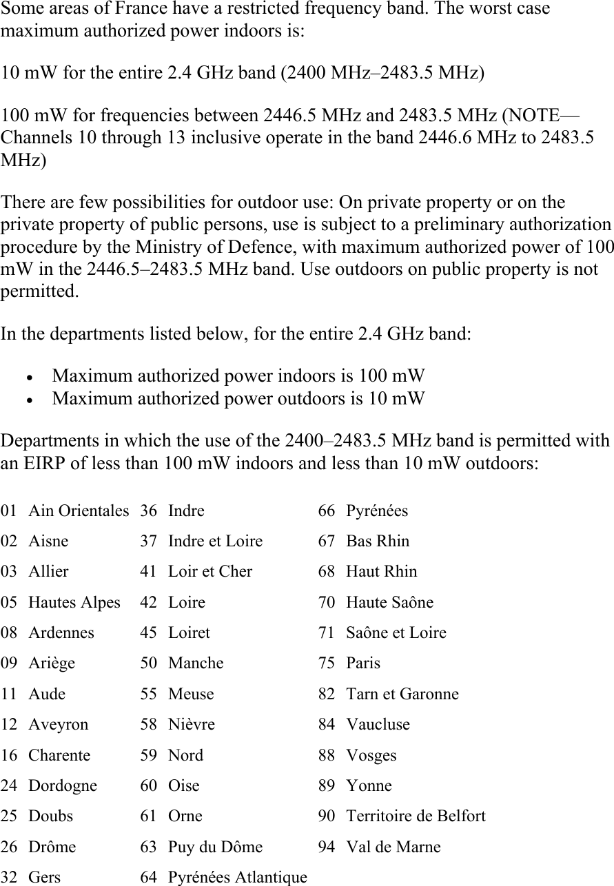 Some areas of France have a restricted frequency band. The worst case maximum authorized power indoors is: 10 mW for the entire 2.4 GHz band (2400 MHz–2483.5 MHz) 100 mW for frequencies between 2446.5 MHz and 2483.5 MHz (NOTE—Channels 10 through 13 inclusive operate in the band 2446.6 MHz to 2483.5 MHz) There are few possibilities for outdoor use: On private property or on the private property of public persons, use is subject to a preliminary authorization procedure by the Ministry of Defence, with maximum authorized power of 100 mW in the 2446.5–2483.5 MHz band. Use outdoors on public property is not permitted. In the departments listed below, for the entire 2.4 GHz band: • Maximum authorized power indoors is 100 mW  • Maximum authorized power outdoors is 10 mW  Departments in which the use of the 2400–2483.5 MHz band is permitted with an EIRP of less than 100 mW indoors and less than 10 mW outdoors: 01 Ain Orientales 36 Indre  66 Pyrénées 02  Aisne  37  Indre et Loire  67 Bas Rhin 03  Allier  41  Loir et Cher  68 Haut Rhin 05 Hautes Alpes  42 Loire  70 Haute Saône 08 Ardennes  45 Loiret  71 Saône et Loire 09 Ariège  50 Manche  75 Paris 11 Aude  55 Meuse  82 Tarn et Garonne 12 Aveyron  58 Nièvre  84 Vaucluse 16 Charente  59 Nord  88 Vosges 24 Dordogne  60 Oise  89 Yonne 25 Doubs  61 Orne  90 Territoire de Belfort26  Drôme  63  Puy du Dôme  94 Val de Marne 32  Gers  64  Pyrénées Atlantique      