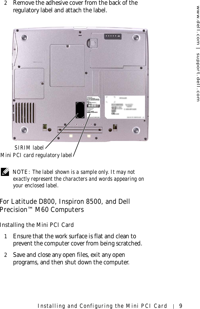 www.dell.com | support.dell.comInstalling and Configuring the Mini PCI Card 92Remove the adhesive cover from the back of the regulatory label and attach the label. NOTE: The label shown is a sample only. It may not exactly represent the characters and words appearing on your enclosed label.For Latitude D800, Inspiron 8500, and Dell Precision™ M60 ComputersInstalling the Mini PCI Card1Ensure that the work surface is flat and clean to prevent the computer cover from being scratched.2Save and close any open files, exit any open programs, and then shut down the computer.SIRIM labelMini PCI card regulatory label