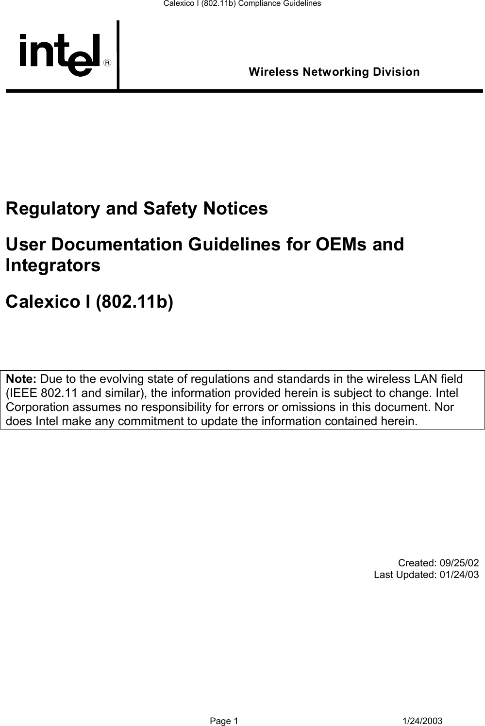 Calexico I (802.11b) Compliance Guidelines  Wireless Networking Division         Regulatory and Safety Notices User Documentation Guidelines for OEMs and Integrators Calexico I (802.11b)    Note: Due to the evolving state of regulations and standards in the wireless LAN field (IEEE 802.11 and similar), the information provided herein is subject to change. Intel Corporation assumes no responsibility for errors or omissions in this document. Nor does Intel make any commitment to update the information contained herein.             Created: 09/25/02 Last Updated: 01/24/03            Page 1 1/24/2003 