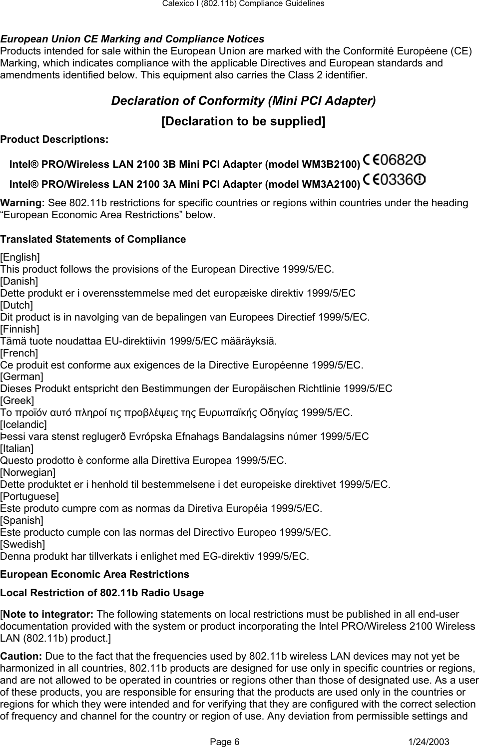 Calexico I (802.11b) Compliance Guidelines  European Union CE Marking and Compliance Notices Products intended for sale within the European Union are marked with the Conformité Européene (CE) Marking, which indicates compliance with the applicable Directives and European standards and amendments identified below. This equipment also carries the Class 2 identifier.  Declaration of Conformity (Mini PCI Adapter) [Declaration to be supplied] Product Descriptions:  Intel® PRO/Wireless LAN 2100 3B Mini PCI Adapter (model WM3B2100)   Intel® PRO/Wireless LAN 2100 3A Mini PCI Adapter (model WM3A2100)   Warning: See 802.11b restrictions for specific countries or regions within countries under the heading “European Economic Area Restrictions” below.  Translated Statements of Compliance [English] This product follows the provisions of the European Directive 1999/5/EC. [Danish] Dette produkt er i overensstemmelse med det europæiske direktiv 1999/5/EC [Dutch] Dit product is in navolging van de bepalingen van Europees Directief 1999/5/EC. [Finnish] Tämä tuote noudattaa EU-direktiivin 1999/5/EC määräyksiä. [French] Ce produit est conforme aux exigences de la Directive Européenne 1999/5/EC. [German] Dieses Produkt entspricht den Bestimmungen der Europäischen Richtlinie 1999/5/EC [Greek] Το προϊόν αυτό πληροί τις προβλέψεις της Ευρωπαϊκής Οδηγίας 1999/5/ΕC. [Icelandic] Þessi vara stenst reglugerð Evrópska Efnahags Bandalagsins númer 1999/5/EC [Italian] Questo prodotto è conforme alla Direttiva Europea 1999/5/EC. [Norwegian] Dette produktet er i henhold til bestemmelsene i det europeiske direktivet 1999/5/EC. [Portuguese] Este produto cumpre com as normas da Diretiva Européia 1999/5/EC. [Spanish] Este producto cumple con las normas del Directivo Europeo 1999/5/EC. [Swedish] Denna produkt har tillverkats i enlighet med EG-direktiv 1999/5/EC. European Economic Area Restrictions Local Restriction of 802.11b Radio Usage  [Note to integrator: The following statements on local restrictions must be published in all end-user documentation provided with the system or product incorporating the Intel PRO/Wireless 2100 Wireless LAN (802.11b) product.] Caution: Due to the fact that the frequencies used by 802.11b wireless LAN devices may not yet be harmonized in all countries, 802.11b products are designed for use only in specific countries or regions, and are not allowed to be operated in countries or regions other than those of designated use. As a user of these products, you are responsible for ensuring that the products are used only in the countries or regions for which they were intended and for verifying that they are configured with the correct selection of frequency and channel for the country or region of use. Any deviation from permissible settings and  Page 6 1/24/2003 