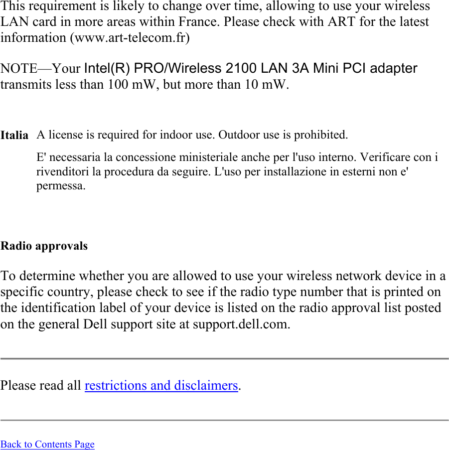 This requirement is likely to change over time, allowing to use your wireless LAN card in more areas within France. Please check with ART for the latest information (www.art-telecom.fr) NOTE—Your Intel(R) PRO/Wireless 2100 LAN 3A Mini PCI adapter transmits less than 100 mW, but more than 10 mW.   Italia A license is required for indoor use. Outdoor use is prohibited.   E&apos; necessaria la concessione ministeriale anche per l&apos;uso interno. Verificare con i rivenditori la procedura da seguire. L&apos;uso per installazione in esterni non e&apos; permessa.   Radio approvals To determine whether you are allowed to use your wireless network device in a specific country, please check to see if the radio type number that is printed on the identification label of your device is listed on the radio approval list posted on the general Dell support site at support.dell.com.  Please read all restrictions and disclaimers.   Back to Contents Page  