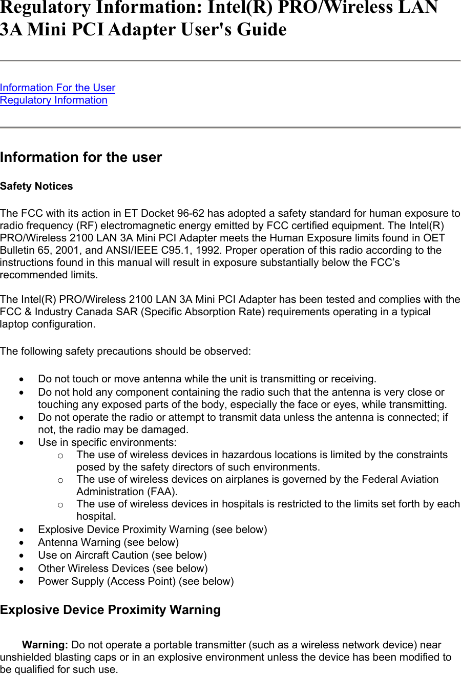 Regulatory Information: Intel(R) PRO/Wireless LAN 3A Mini PCI Adapter User&apos;s Guide  Information For the User Regulatory Information  Information for the user Safety Notices The FCC with its action in ET Docket 96-62 has adopted a safety standard for human exposure to radio frequency (RF) electromagnetic energy emitted by FCC certified equipment. The Intel(R) PRO/Wireless 2100 LAN 3A Mini PCI Adapter meets the Human Exposure limits found in OET Bulletin 65, 2001, and ANSI/IEEE C95.1, 1992. Proper operation of this radio according to the instructions found in this manual will result in exposure substantially below the FCC’s recommended limits.  The Intel(R) PRO/Wireless 2100 LAN 3A Mini PCI Adapter has been tested and complies with the FCC &amp; Industry Canada SAR (Specific Absorption Rate) requirements operating in a typical laptop configuration.  The following safety precautions should be observed: •  Do not touch or move antenna while the unit is transmitting or receiving.  •  Do not hold any component containing the radio such that the antenna is very close or touching any exposed parts of the body, especially the face or eyes, while transmitting.  •  Do not operate the radio or attempt to transmit data unless the antenna is connected; if not, the radio may be damaged.  •  Use in specific environments:  o  The use of wireless devices in hazardous locations is limited by the constraints posed by the safety directors of such environments.  o  The use of wireless devices on airplanes is governed by the Federal Aviation Administration (FAA).  o  The use of wireless devices in hospitals is restricted to the limits set forth by each hospital.  •  Explosive Device Proximity Warning (see below)  •  Antenna Warning (see below)  •  Use on Aircraft Caution (see below)  •  Other Wireless Devices (see below)  •  Power Supply (Access Point) (see below)  Explosive Device Proximity Warning Warning: Do not operate a portable transmitter (such as a wireless network device) near unshielded blasting caps or in an explosive environment unless the device has been modified to be qualified for such use. 