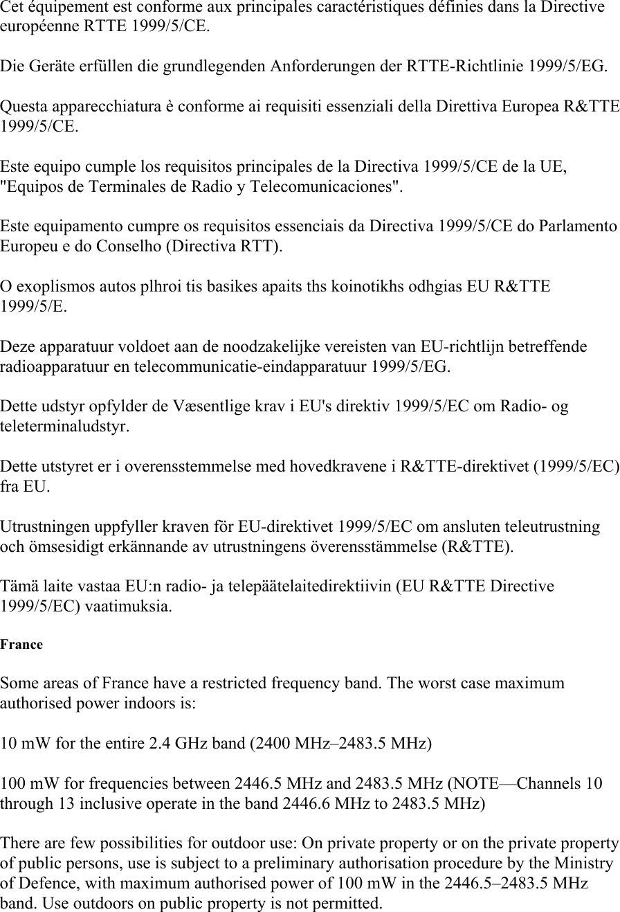 Cet équipement est conforme aux principales caractéristiques définies dans la Directive européenne RTTE 1999/5/CE. Die Geräte erfüllen die grundlegenden Anforderungen der RTTE-Richtlinie 1999/5/EG. Questa apparecchiatura è conforme ai requisiti essenziali della Direttiva Europea R&amp;TTE 1999/5/CE. Este equipo cumple los requisitos principales de la Directiva 1999/5/CE de la UE, &quot;Equipos de Terminales de Radio y Telecomunicaciones&quot;. Este equipamento cumpre os requisitos essenciais da Directiva 1999/5/CE do Parlamento Europeu e do Conselho (Directiva RTT). O exoplismos autos plhroi tis basikes apaits ths koinotikhs odhgias EU R&amp;TTE 1999/5/E. Deze apparatuur voldoet aan de noodzakelijke vereisten van EU-richtlijn betreffende radioapparatuur en telecommunicatie-eindapparatuur 1999/5/EG. Dette udstyr opfylder de Væsentlige krav i EU&apos;s direktiv 1999/5/EC om Radio- og teleterminaludstyr. Dette utstyret er i overensstemmelse med hovedkravene i R&amp;TTE-direktivet (1999/5/EC) fra EU. Utrustningen uppfyller kraven för EU-direktivet 1999/5/EC om ansluten teleutrustning och ömsesidigt erkännande av utrustningens överensstämmelse (R&amp;TTE). Tämä laite vastaa EU:n radio- ja telepäätelaitedirektiivin (EU R&amp;TTE Directive 1999/5/EC) vaatimuksia. France Some areas of France have a restricted frequency band. The worst case maximum authorised power indoors is: 10 mW for the entire 2.4 GHz band (2400 MHz–2483.5 MHz) 100 mW for frequencies between 2446.5 MHz and 2483.5 MHz (NOTE—Channels 10 through 13 inclusive operate in the band 2446.6 MHz to 2483.5 MHz) There are few possibilities for outdoor use: On private property or on the private property of public persons, use is subject to a preliminary authorisation procedure by the Ministry of Defence, with maximum authorised power of 100 mW in the 2446.5–2483.5 MHz band. Use outdoors on public property is not permitted. 