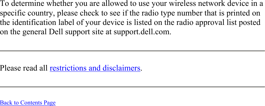 To determine whether you are allowed to use your wireless network device in a specific country, please check to see if the radio type number that is printed on the identification label of your device is listed on the radio approval list posted on the general Dell support site at support.dell.com.  Please read all restrictions and disclaimers.   Back to Contents Page  