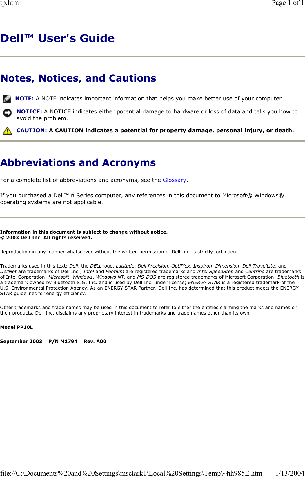 Dell™ User&apos;s GuideNotes, Notices, and Cautions Abbreviations and Acronyms For a complete list of abbreviations and acronyms, see the Glossary.If you purchased a Dell™ n Series computer, any references in this document to Microsoft® Windows® operating systems are not applicable. Information in this document is subject to change without notice. © 2003 Dell Inc. All rights reserved.Reproduction in any manner whatsoever without the written permission of Dell Inc. is strictly forbidden. Trademarks used in this text: Dell, the DELL logo, Latitude,Dell Precision,OptiPlex,Inspiron,Dimension,Dell TravelLite, and DellNet are trademarks of Dell Inc.; Intel and Pentium are registered trademarks and Intel SpeedStep and Centrino are trademarks of Intel Corporation; Microsoft,Windows, Windows NT, and MS-DOS are registered trademarks of Microsoft Corporation; Bluetooth isa trademark owned by Bluetooth SIG, Inc. and is used by Dell Inc. under license; ENERGY STAR is a registered trademark of the U.S. Environmental Protection Agency. As an ENERGY STAR Partner, Dell Inc. has determined that this product meets the ENERGY STAR guidelines for energy efficiency. Other trademarks and trade names may be used in this document to refer to either the entities claiming the marks and names or their products. Dell Inc. disclaims any proprietary interest in trademarks and trade names other than its own. Model PP10LSeptember 2003    P/N M1794    Rev. A00NOTE: A NOTE indicates important information that helps you make better use of your computer.NOTICE: A NOTICE indicates either potential damage to hardware or loss of data and tells you how to avoid the problem.CAUTION: A CAUTION indicates a potential for property damage, personal injury, or death. Page 1 of 1tp.htm1/13/2004file://C:\Documents%20and%20Settings\msclark1\Local%20Settings\Temp\~hh985E.htm
